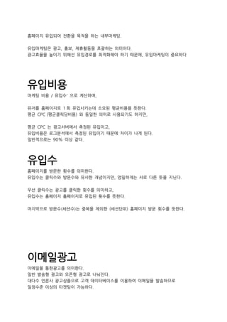 홈페이지 유입되어 전환을 목적을 하는 내부마케팅.
유입마케팅은 광고, 홍보, 제휴활동을 포괄하는 의미이다.
광고효율을 높이기 위해선 유입경로를 최적화해야 하기 때문에, 유입마케팅이 중요하다
유입비용
마케팅 비용 / 유입수' 으로 계산하며,
유저를 홈페이지로 1 회 유입시키는데 소요된 평균비용을 뜻한다.
평균 CPC (평균클릭당비용) 와 동일한 의미로 사용되기도 하지만,
평균 CPC 는 광고서버에서 측정된 유입이고,
유입비용은 로그분석에서 측정된 유입이기 때문에 차이가 나게 된다.
일반적으로는 90% 이상 같다.
유입수
홈페이지를 방문한 횟수를 의미한다.
유입수는 클릭수와 방문수와 유사한 개념이지만, 엄밀하게는 서로 다른 뜻을 지닌다.
우선 클릭수는 광고를 클릭한 횟수를 의미하고,
유입수는 홈페이지 홈페이지로 유입된 횟수를 뜻한다.
마지막으로 방문수(세션수)는 중복을 제외한 (세션단위) 홈페이지 방문 횟수를 뜻한다.
이메일광고
이메일을 통한광고를 의미한다.
일반 발송형 광고와 오픈형 광고로 나눠진다.
대다수 언론사 광고상품으로 고객 데이터베이스를 이용하여 이메일을 발송하므로
일정수준 이상의 타겟팅이 가능하다.
 