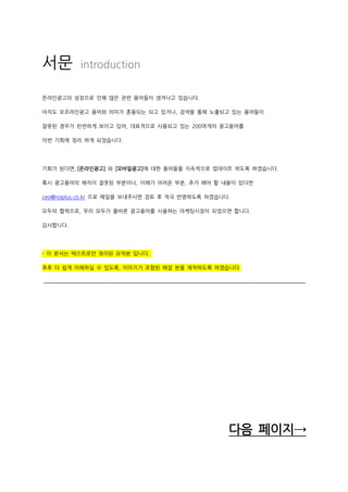 서문 introduction
온라인광고의 성장으로 인해 많은 관련 용어들이 생겨나고 있습니다.
아직도 오프라인광고 용어와 의미가 혼용되는 되고 있거나, 검색을 통해 노출되고 있는 용어들이
잘못된 경우가 빈번하게 보이고 있어, 대표적으로 사용되고 있는 200여개의 광고용어를
이번 기회에 정리 하게 되었습니다.
기회가 된다면, [온라인광고] 와 [모바일광고]에 대한 용어들을 지속적으로 업데이트 하도록 하겠습니다.
혹시 광고용어의 해석이 잘못된 부분이나, 이해가 어려운 부분, 추가 해야 할 내용이 있다면
ceo@roiplus.co.kr 으로 메일을 보내주시면 검토 후 적극 반영하도록 하겠습니다.
모두의 협력으로, 우리 모두가 올바른 광고용어를 사용하는 마케팅시장이 되었으면 합니다.
감사합니다.
- 이 문서는 텍스트로만 정리된 요약본 입니다.
추후 더 쉽게 이해하실 수 있도록, 이미지가 포함된 해설 본을 제작하도록 하겠습니다.
다음 페이지→
 