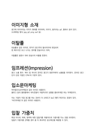 이미지형 소재
광고에 라이브되는 이미지 형태를 의미하며, 이미지, 움직이는 gif, 플래시 등이 있다.
(소재파일 형식: jpg, gif, png, swf 등)
이탈률
반송률과 같은 의미로, 유저가 광고주의 웹사이트에 유입되어
한 페이지만 보고 나가는 경우를 반송수라고 하며,
이탈률은 방문수 대비 반송수의 비율을 뜻한다.
임프레션(Impression)
광고 노출 횟수. 배너 등 하나의 온라인 광고가 방문자에게 노출됨을 의미한다. 온라인 광고
단가 산정 기법인 CPM 의 기준이 된다.
입소문마케팅
바이럴(Viral)마케팅과 같은 의미로 사용된다.
블로그 등의 플랫폼에서 네티즌들이 자발적으로 상품을 홍보하게끔 하는 마케팅이다.
이는 기업이 직접 광고를 하는 것보다 더 신뢰도가 높고 빨리 퍼진다는 장점이 있다.
"버즈마케팅"과 같은 의미로 사용된다.
입찰 가중치
특정 미디어, 매체, 영역에 대한 입찰가를 개별적으로 가중치를 두는 것을 의미한다.
입찰가 가중치를 선택할 경우 좀 더 효과적인 광고예산을 배분할 수 있다.
 