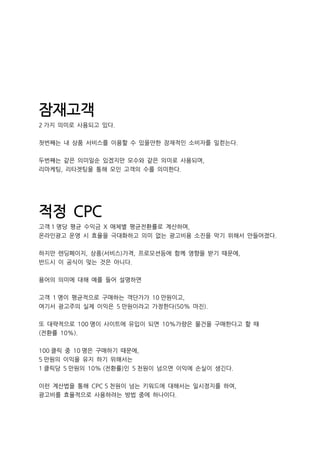 잠재고객
2 가지 의미로 사용되고 있다.
첫번째는 내 상품 서비스를 이용할 수 있을만한 잠재적인 소비자를 일컫는다.
두번째는 같은 의미일순 있겠지만 모수와 같은 의미로 사용되며,
리마케팅, 리타겟팅을 통해 모인 고객의 수를 의미한다.
적정 CPC
고객 1 명당 평균 수익금 X 매체별 평균전환률로 계산하며,
온라인광고 운영 시 효율을 극대화하고 의미 없는 광고비용 소진을 막기 위해서 만들어졌다.
하지만 렌딩페이지, 상품(서비스)가격, 프로모션등에 함께 영향을 받기 때문에,
반드시 이 공식이 맞는 것은 아니다.
용어의 의미에 대해 예를 들어 설명하면
고객 1 명이 평균적으로 구매하는 객단가가 10 만원이고,
여기서 광고주의 실제 이익은 5 만원이라고 가정한다(50% 마진).
또 대략적으로 100 명이 사이트에 유입이 되면 10%가량은 물건을 구매한다고 할 때
(전환률 10%).
100 클릭 중 10 명은 구매하기 때문에,
5 만원의 이익을 유지 하기 위해서는
1 클릭당 5 만원의 10% (전환률)인 5 천원이 넘으면 이익에 손실이 생긴다.
이런 계산법을 통해 CPC 5 천원이 넘는 키워드에 대해서는 일시정지를 하여,
광고비를 효율적으로 사용하려는 방법 중에 하나이다.
 