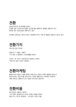 전환
전환(컨버전)은 광고목표를 뜻한다.
쇼핑몰 같은 전자상거래 업종은 광고를 통한 홈페이지 결제를 전환으로 하고,
병의원 경우 상담신청을 전환이라고 한다.
이외에도 회원가입, 장바구니담기, 특정페이지까지 이동 등 행동을 전환으로 잡기도 한다.
전환가치
객단가와 같은 의미로
전환가치 = "매출 / 전환수"
1 회 전환 시 발생하는 (가상)매출을 뜻한다.
고객이 1 회 구매 시 평균적으로 결제하는 금액인
'객단가'와 같은 의미로 사용된다.
전환마케팅
홈페이지에 유입된 고객을 결제로 전환시키는 일련의 마케팅 활동을 일컫는다.
핵심적으로는 유입가치를 상승시키는 마케팅 활동이라고 해석해도 무방하다.
이를 위해서는 홈페이지 UX, 리텐션 전략 등이 중요하다.
전환비용
광고성과에 사용되는 용어로,
1 회 전환이 발생하는데 소요된 마케팅 비용을 뜻한다.
보통 CPS, CPA 로 표현한다. (CPS 를 더 많이 사용)
 