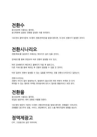 전환수
광고성과에 사용되는 용어로,
광고목표에 설정된 전환을 달성한 수를 의미한다.
100 번의 클릭가운데 10 명이 전환(컨버전)을 발생시켰다면, 10 건의 전환수가 발생한 것이다.
전환시나리오
전환(목표)를 달성하기 위해서는 여러가지 길이 있을 것이다.
검색광고를 통해 유입되어 바로 전환이 발생할 수도 있고,
여러 상세페이지 확인하고 홈페이지 이탈 후 블로그나,
다른 키워드를 통해 재유입 후 전환이 발생할 수 있을 것 것이다.
이런 일련의 전환이 발생할 수 있는 길들을 파악하는 것을 전환시나리오라고 일컫는다.
전환시나리오는
전환이 어디서 많이 발생하는지, 발생하지 않는다면 어떤 부분이 부족한 것 인지
파악할 수 있는 행위로 마케팅 효과분석에 반드시 필요한 행동이라고 보면 된다.
전환율
광고성과에 사용되는 용어로,
유입된 방문객수 대비 전환된 비율을 뜻한다.
100 명의 방문자 가운데 10 명이 전환(컨버전)을 발생시켰다면, 전환율은 10%이다.
전환률은 광고주의 상품, 서비스, 랜딩페이지, 광고 노출 페이지등에 영향을 받는다.
정액제광고
CPT, 고정광고와 같은 의미이며,
 