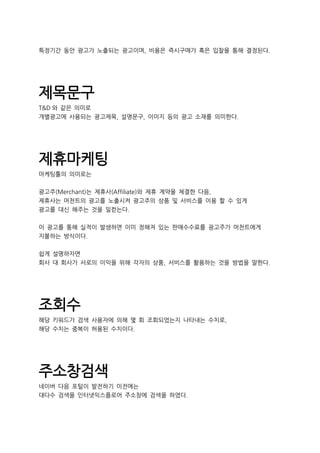 특정기간 동안 광고가 노출되는 광고이며, 비용은 즉시구매가 혹은 입찰을 통해 결정된다.
제목문구
T&D 와 같은 의미로
개별광고에 사용되는 광고제목, 설명문구, 이미지 등의 광고 소재를 의미한다.
제휴마케팅
마케팅툴의 의미로는
광고주(Merchant)는 제휴사(Affiliate)와 제휴 계약을 체결한 다음,
제휴사는 머천트의 광고를 노출시켜 광고주의 상품 및 서비스를 이용 할 수 있게
광고를 대신 해주는 것을 일컫는다.
이 광고를 통해 실적이 발생하면 이미 정해져 있는 판매수수료를 광고주가 머천트에게
지불하는 방식이다.
쉽게 설명하자면
회사 대 회사가 서로의 이익을 위해 각자의 상품, 서비스를 활용하는 것을 방법을 말한다.
조회수
해당 키워드가 검색 사용자에 의해 몇 회 조회되었는지 나타내는 수치로,
해당 수치는 중복이 허용된 수치이다.
주소창검색
네이버 다음 포털이 발전하기 이전에는
대다수 검색을 인터넷익스플로어 주소창에 검색을 하였다.
 