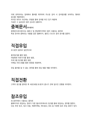 이에 넷피아라는 업체에서 툴바를 제작하여 주소창 검색 시 검색결과를 보여주는 형태의
광고를 개발하였다.
하지만 대다수 최근에는 포털을 통해 검색을 하고 있기 때문에
지금은 그 실요성이 많이 감소한 상황이다.
중복문서(유사문서)
중복문서(유사문서)는 블로그 및 랜딩페이지에서 많이 사용되는 용어로
특정 문서와 중복되는 내용을 담은 웹페이지, 블로그 포스트 등의 문서를 말한다.
직접유입
로그분석 용어로 일반적으로
즐겨찾기를 통한 방문,
바탕화면 바로가기를 통한 방문,
프로그램 링크를 통한 방문,
이메일 프로그램을 통한 방문을 포함하여,
유입 출처를 알 수 없는 경우를 통해 유입 됐을 때를 의미한다.
직접전환
고객이 광고를 클릭한 후 세션(보통 30 분)이 끝나기 전에 일으킨 전환을 의미한다.
참조유입
로그분석에서 사용되는 용어로
홈페이지로 유입되는 경로가 다른 웹사이트에서의 링크를 통해 유입되는 경우를 말한다.
단순 추천 링크, 링크 모음, 제휴마케팅, 배너광고, SNS 등 다양한 참조 유입 경로가 있다.
 