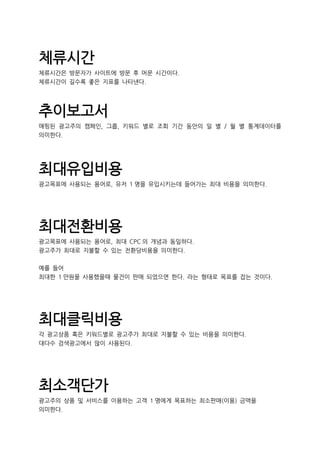 체류시간
체류시간은 방문자가 사이트에 방문 후 머문 시간이다.
체류시간이 길수록 좋은 지표를 나타낸다.
추이보고서
매핑된 광고주의 캠페인, 그룹, 키워드 별로 조회 기간 동안의 일 별 / 월 별 통계데이터를
의미한다.
최대유입비용
광고목표에 사용되는 용어로, 유저 1 명을 유입시키는데 들어가는 최대 비용을 의미한다.
최대전환비용
광고목표에 사용되는 용어로, 최대 CPC 의 개념과 동일하다.
광고주가 최대로 지불할 수 있는 전환당비용을 의미한다.
예를 들어
최대한 1 만원을 사용했을때 물건이 판매 되었으면 한다. 라는 형태로 목표를 잡는 것이다.
최대클릭비용
각 광고상품 혹은 키워드별로 광고주가 최대로 지불할 수 있는 비용을 의미한다.
대다수 검색광고에서 많이 사용된다.
최소객단가
광고주의 상품 및 서비스를 이용하는 고객 1 명에게 목표하는 최소판매(이용) 금액을
의미한다.
 