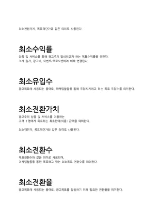 최소전환가치, 목표객단가와 같은 의미로 사용된다.
최소수익률
상품 및 서비스를 통해 광고주가 달성하고자 하는 목표수익률을 뜻한다.
크게 원가, 광고비, 이벤트/프로모션비에 비해 변경된다.
최소유입수
광고목표에 사용되는 용어로, 마케팅활동을 통해 유입시키려고 하는 목표 유입수를 의미한다.
최소전환가치
광고주의 상품 및 서비스를 이용하는
고객 1 명에게 목표하는 최소판매(이용) 금액을 의미한다.
최소객단가, 목표객단가와 같은 의미로 사용된다.
최소전환수
목표전환수와 같은 의미로 사용되며,
마케팅활동을 통한 목표하고 있는 최소목표 전환수를 의미한다.
최소전환율
광고목표에 사용되는 용어로, 광고목표를 달성하기 위해 필요한 전환율을 의미한다.
 