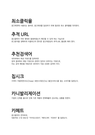 최소클릭율
광고목표에 사용되는 용어로, 광고목표를 달성하기 위해 필요한 최소 클릭률을 의미한다.
추적 URL
광고클릭이 어떤 형태로 발생하였는지 확인할 수 있게 하는 기능으로
로그분석을 정확하게 이용하고자 한다면 광고계정상의 추적 URL 활성화 해야 한다.
추천검색어
네이버에서 특정 키워드를 입력하면
검색 결과에서 해당 키워드와 관련이 있어서 보여지는 키워드로,
이는 검색 패턴을 바탕으로 네이버가 직접 선정한 검색어 이다.
칩시크
가격이 저렴하면서도(Cheap) 세련스러운(Chic) 물건/서비스를 찾는 소비자를 일컫는다.
카니발리제이션
기업의 신제품 출시로 인해 기존 제품의 판매매출이 감소하는 상황을 뜻한다.
카페트
광고용어의 은어로써,
대표적인 3 대 SNS 인 "카카오스토리", "페이스북", "트위터" 를 일컫는다.
 