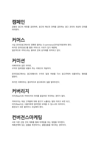 캠페인
공통된 광고의 목표를 공유하며, 광고의 예산과 전략을 공유하는 광고 관리의 최상위 단위를
의미한다.
커머스
사실 온라인광고에서의 정확한 용어는 E-commerce(전자상거래)여야 한다.
하지만 온라인광고를 통한 커머스도 수요가 있기 때문에,
일반적으로 커머스라는 용어로 전체 상거래를 의미하고 있다.
커미션
리베이트와 같은 의미로,
수익의 일부분을 되돌려 주는 리워드의 개념이다.
온라인광고에서는 광고대행사의 수익의 일정 부분을 다시 광고주에게 되돌려주는 행위를
말한다.
하지만 리베이트는 결과적으로 광고효과의 질을 떨어트린다.
커버리지
리치(Reach)와 커버리지의 의미를 동일어로 착각하는 경우가 많다.
커버리지는 대상 고객층에 대해 광고가 노출되는 범위 이라고 보면 되고,
리치(Reach)는 사용자에게 얼마만큼 보여줄 수 있느냐의 의미이다.
혼돈되기 쉬운 용어이니 조심해야 한다.
컨버전스마케팅
서로 다른 산업 간의 제휴를 통해 마케팅을 하는 방법을 의미한다.
제휴관계에 있는 상품을 추천하거나, 결합상품을 제시하는 경우이다.
 