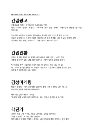 (광고용어는 가나다 순으로 제작 되었습니다.)
간접광고
간접광고를 일컫는 용어로 PPL 광고라고도 한다.
영화, 드라마 등에서 배경이나 스토리에 녹아 있는 형태로 자연스럽게 상품을 광고하는
방식이다.
컨텐츠를 제작하는 제작자의 입장에서는 투자에 대한 리스크를 줄일 수 있고,
기업의 입장에서는 비교적 저렴한 비용으로 큰 광고 효과를 누릴 수 있는 장점이 있다.
최근에는 게임, 웹툰, 연극까지 그 적용 분야가 확대되고 있다.
간접전환
고객이 광고를 클릭한 후 동일한 세션(네이버, 다음 기준 - 30 분) 안에
전환을 일으키지 않고 간접전환 인정기간 내에서 일으킨 전환을 말한다.
“네이버”의 경우 [간접전환 인정기간]이 15 일인데. (다음 경우 45 일)
즉, 고객이 광고를 클릭한 후 30 분이 지났으나 15 일 내에 전환을 일으킨 경우,
이것을 간접전환으로 보는 것이다.
감성마케팅
단순히 상품이나 서비스에 대한 설명이나 질에 대해 표현하는 것이 아니라,
감성적인 부분을 어필하는 마케팅이다.
대표적인 감성마케팅의 예로는
"부모님 댁에 보일러 놔드려야겠어요" 라는 보일러 광고를 들 수 있다.
객단가
고객이 1 회 구매 시 평균적으로 결제하는 금액을 의미한다.
"매출 / 결제수" 로 객단가를 산출한다.
여러 종류의 상품을 판매하는 경우는 상품(카테고리)별로 파악하는 것이 좋다.
 