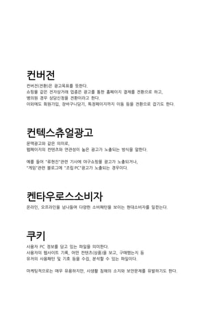 컨버전
컨버전(전환)은 광고목표를 뜻한다.
쇼핑몰 같은 전자상거래 업종은 광고를 통한 홈페이지 결제를 전환으로 하고,
병의원 경우 상담신청을 전환이라고 한다.
이외에도 회원가입, 장바구니담기, 특정페이지까지 이동 등을 전환으로 잡기도 한다.
컨텍스츄얼광고
문맥광고와 같은 의미로,
웹페이지의 컨텐츠와 연관성이 높은 광고가 노출되는 방식을 말한다.
예를 들어 "류현진"관련 기사에 야구쇼핑몰 광고가 노출되거나,
"게임"관련 블로그에 "조립 PC"광고가 노출되는 경우이다.
켄타우로스소비자
온라인, 오프라인을 넘나들며 다양한 소비패턴을 보이는 현대소비자를 일컫는다.
쿠키
사용자 PC 정보를 담고 있는 파일을 의미한다.
사용자의 웹사이트 기록, 어떤 컨텐츠(상품)을 보고, 구매했는지 등
유저의 사용패턴 및 기호 등을 수집, 분석할 수 있는 파일이다.
마케팅적으로는 매우 유용하지만, 사생활 침해의 소지와 보안문제를 유발하기도 한다.
 