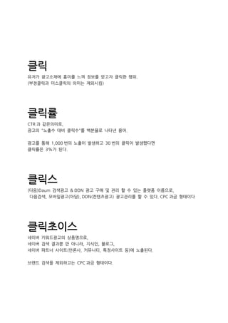 클릭
유저가 광고소재에 흥미를 느껴 정보를 얻고자 클릭한 행위.
(부정클릭과 미스클릭의 의미는 제외시킴)
클릭률
CTR 과 같은의미로,
광고의 "노출수 대비 클릭수"를 백분율로 나타낸 용어.
광고를 통해 1,000 번의 노출이 발생하고 30 번의 클릭이 발생했다면
클릭률은 3%가 된다.
클릭스
(다음)Daum 검색광고 & DDN 광고 구매 및 관리 할 수 있는 플랫폼 이름으로,
다음검색, 모바일광고(아담), DDN(컨텐츠광고) 광고관리를 할 수 있다. CPC 과금 형태이다
클릭초이스
네이버 키워드광고의 상품명으로,
네이버 검색 결과뿐 만 아니라, 지식인, 블로그,
네이버 파트너 사이트(언론사, 커뮤니티, 특정사이트 등)에 노출된다.
브랜드 검색을 제외하고는 CPC 과금 형태이다.
 