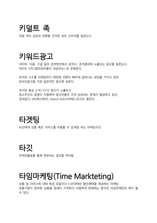 키덜트 족
어릴 적의 감성과 취향을 간직한 성인 소비자를 일컫는다.
키워드광고
네이버, 다음, 구글 등의 검색엔진에서 검색시, 검색결과에 노출되는 광고를 일컫는다.
대다수 CPC(클릭당비용이 과금되는) 로 운영된다.
유저의 니즈를 타겟팅하기 때문에 전환이 빠르게 일어나는 장점을 가지고 있어
온라인광고중 가장 일반적인 광고에 속한다.
하지만 통상 3 개~15 의 광고가 노출되고
광고주간의 경쟁이 치열해져 광고비용이 크게 상승하는 문제가 발생하고 있다.
검색광고, SA(에스에이), Search Ad(서치애드)라고도 불린다.
타겟팅
타깃에게 상품 혹은 서비스를 이용할 수 있게끔 하는 마케팅수단.
타깃
마케팅활동을 통해 목표하는 집단을 의미함
타임마케팅(Time Markteting)
상품 및 서비스에 대해 특정 요일이나 시간대에만 할인혜택을 제공하는 마케팅
유통기한이 임박한 상품을 원래의 가격보다 저렴하게 판매하는 방식이 타임마케팅의 예가 될
수 있다.
 