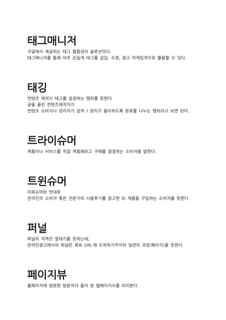 태그매니저
구글에서 제공하는 태그 통합관리 솔루션이다.
태그매니저를 통해 아주 손쉽게 태그를 삽입, 수정, 광고 마케팅적으로 활용할 수 있다.
태깅
컨텐츠 제작시 태그를 설정하는 행위를 뜻한다.
글을 올린 컨텐츠제작자가
컨텐츠 소비자나 관리자가 검색 / 관리가 용이하도록 분류를 나누는 행위라고 보면 된다.
트라이슈머
제품이나 서비스를 직접 체험해보고 구매를 결정하는 소비자을 말한다.
트윈슈머
리뷰슈머와 반대로
온라인의 소비자 혹은 전문가의 사용후기를 참고한 뒤 제품을 구입하는 소비자를 뜻한다.
퍼널
퍼널의 직역은 깔데기를 뜻하는데,
온라인광고에서의 퍼널은 목표 URL 에 도착하기까지의 일련의 과정(페이지)을 뜻한다.
페이지뷰
홈페이지에 방문한 방문자가 둘러 본 웹페이지수를 의미한다.
 