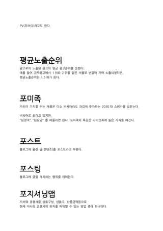 PV(피브이)라고도 한다.
평균노출순위
광고주의 노출된 광고의 평균 광고순위를 뜻한다.
예를 들어 검색광고에서 1 위와 2 위를 같은 비율로 번갈아 가며 노출되었다면,
평균노출순위는 1.5 위가 된다.
포미족
자신이 가치를 두는 제품은 다소 비싸더라도 과감히 투자하는 2030 대 소비자를 일컫는다.
비속어로 쓰이고 있지만,
"된장녀", "된장남" 를 떠올리면 된다. 포미족의 특징은 자기만족에 높은 가치를 매긴다.
포스트
블로그에 올린 글(컨텐츠)를 포스트라고 부른다.
포스팅
블로그에 글을 게시하는 행위를 의미한다.
포지셔닝맵
자사와 경쟁사를 상품구성, 상품수, 상품금액등으로
현재 자사와 경쟁사의 위치를 파악할 수 있는 방법 중에 하나이다.
 