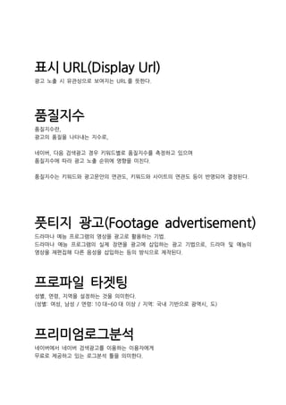 표시 URL(Display Url)
광고 노출 시 유관상으로 보여지는 URL 를 뜻한다.
품질지수
품질지수란,
광고의 품질을 나타내는 지수로,
네이버, 다음 검색광고 경우 키워드별로 품질지수를 측정하고 있으며
품질지수에 따라 광고 노출 순위에 영향을 미친다.
품질지수는 키워드와 광고문안의 연관도, 키워드와 사이트의 연관도 등이 반영되어 결정된다.
풋티지 광고(Footage advertisement)
드라마나 예능 프로그램의 영상을 광고로 활용하는 기법.
드라마나 예능 프로그램의 실제 장면을 광고에 삽입하는 광고 기법으로, 드라마 및 예능의
영상을 재편집해 다른 음성을 삽입하는 등의 방식으로 제작된다.
프로파일 타겟팅
성별, 연령, 지역을 설정하는 것을 의미한다.
(성별: 여성, 남성 / 연령: 10 대~60 대 이상 / 지역: 국내 기반으로 광역시, 도)
프리미엄로그분석
네이버에서 네이버 검색광고를 이용하는 이용자에게
무료로 제공하고 있는 로그분석 툴을 의미한다.
 