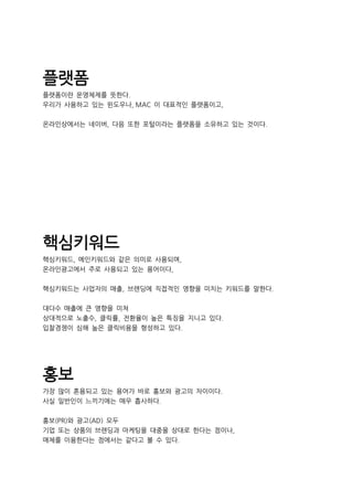 플랫폼
플랫폼이란 운영체제를 뜻한다.
우리가 사용하고 있는 윈도우나, MAC 이 대표적인 플랫폼이고,
온라인상에서는 네이버, 다음 또한 포털이라는 플랫폼을 소유하고 있는 것이다.
핵심키워드
핵심키워드, 메인키워드와 같은 의미로 사용되며,
온라인광고에서 주로 사용되고 있는 용어이다,
핵심키워드는 사업자의 매출, 브랜딩에 직접적인 영향을 미치는 키워드를 말한다.
대다수 매출에 큰 영향을 미쳐
상대적으로 노출수, 클릭률, 전환율이 높은 특징을 지니고 있다.
입찰경쟁이 심해 높은 클릭비용을 형성하고 있다.
홍보
가장 많이 혼용되고 있는 용어가 바로 홍보와 광고의 차이이다.
사실 일반인이 느끼기에는 매우 흡사하다.
홍보(PR)와 광고(AD) 모두
기업 또는 상품의 브랜딩과 마케팅을 대중을 상대로 한다는 점이나,
매체를 이용한다는 점에서는 같다고 볼 수 있다.
 