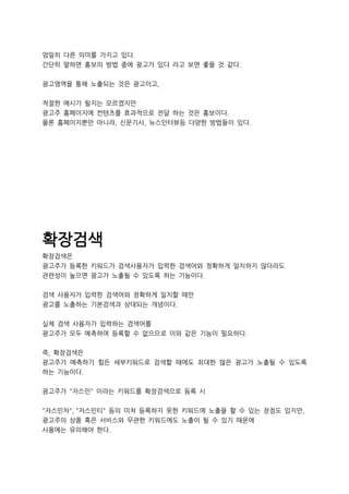 엄밀히 다른 의미를 가지고 있다.
간단히 말하면 홍보의 방법 중에 광고가 있다 라고 보면 좋을 것 같다.
광고영역을 통해 노출되는 것은 광고이고,
적절한 예시가 될지는 모르겠지만
광고주 홈페이지에 컨텐츠를 효과적으로 전달 하는 것은 홍보이다.
물론 홈페이지뿐만 아니라, 신문기사, 뉴스인터뷰등 다양한 방법들이 있다.
확장검색
확장검색은
광고주가 등록한 키워드가 검색사용자가 입력한 검색어와 정확하게 일치하지 않더라도
관련성이 높으면 광고가 노출될 수 있도록 하는 기능이다.
검색 사용자가 입력한 검색어와 정확하게 일치할 때만
광고를 노출하는 기본검색과 상대되는 개념이다.
실제 검색 사용자가 입력하는 검색어를
광고주가 모두 예측하여 등록할 수 없으므로 이와 같은 기능이 필요하다.
즉, 확장검색은
광고주가 예측하기 힘든 세부키워드로 검색할 때에도 최대한 많은 광고가 노출될 수 있도록
하는 기능이다.
광고주가 "자스민" 이라는 키워드를 확장검색으로 등록 시
"자스민차", "자스민티" 등의 미쳐 등록하지 못한 키워드에 노출을 할 수 있는 장점도 있지만,
광고주의 상품 혹은 서비스와 무관한 키워드에도 노출이 될 수 있기 때문에
사용에는 유의해야 한다.
 