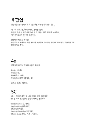 후팝업
정상적인 광고형태라고 보기엔 호불호가 많이 나뉘고 있다.
대다수 프로그램, 엑티브엑스, 툴바를 통해
유저가 검색 시 관련성이 높다고 판단되는 다른 광고를 노출한다.
아이커버광고와 유사한 광고이다.
상품마다 다르긴 하지만,
후팝업으로 사용자의 검색 패턴을 분석하여 리타겟팅 광고나, 유사광고, 이메일광고로
활용하기도 한다.
4p
전통적인 마케팅 전략에 사용된 용어로
Product(제품)
Price(가격),
Place(장소, 유통),
Promotion(판매촉진활동) 을
줄여서 부르는 말이다.
5C
4P 는 기업(공급자) 중심의 마케팅 전략 이였다면,
5C 는 소비자(수급자) 중심의 마케팅 전략으로
Customization (고객화),
Communities(커뮤니티),
Channels(채널),
Competitive Value(고객가치),
Choice tools(선택도구)로 나눠진다.
 