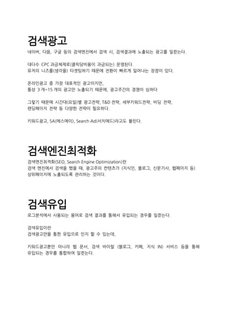 검색광고
네이버, 다음, 구글 등의 검색엔진에서 검색 시, 검색결과에 노출되는 광고를 일컫는다.
대다수 CPC 과금체제로(클릭당비용이 과금되는) 운영된다.
유저의 니즈를(생각을) 타겟팅하기 때문에 전환이 빠르게 일어나는 장점이 있다.
온라인광고 중 가장 대표적인 광고이지만,
통상 3 개~15 개의 광고만 노출되기 때문에, 광고주간의 경쟁이 심하다
그렇기 때문에 시간대(요일)별 광고전략, T&D 전략, 세부키워드전략, 비딩 전략,
랜딩페이지 전략 등 다양한 전략이 필요하다.
키워드광고, SA(에스에이), Search Ad(서치애드)라고도 불린다.
검색엔진최적화
검색엔진최적화(SEO, Search Engine Optimization)란
검색 엔진에서 검색을 했을 때, 광고주의 컨텐츠가 (지식인, 블로그, 신문기사, 웹페이지 등)
상위페이지에 노출되도록 관리하는 것이다.
검색유입
로그분석에서 사용되는 용어로 검색 결과를 통해서 유입되는 경우를 일컫는다.
검색유입이란
검색광고만을 통한 유입으로 인지 할 수 있는데,
키워드광고뿐만 아니라 웹 문서, 검색 바이럴 (블로그, 카페, 지식 IN) 서비스 등을 통해
유입되는 경우를 통합하여 일컫는다.
 
