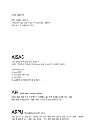 순서로 일컫는다.
일부 마케팅서적에서는
기억(memory) 대신 확신(conviction)'을 사용하여
AIDCA 으로 사용되기도 한다.
AISAS
최근 온라인(모바일)시장의 발전으로
소비자 구매결정 프로세스가 AIDMA 에서 AISAS 로 변화하게 되었다.
Attention(주의)
Interest(관심)
Search(검색, 평가 체크)
Action(행동)
Share(정보 및 의견공유) 을 일컫는다.
API (Application Program Interface)
프로그램을 통해 특정 운영체제나 시스템의 접근하여 정보를 동기화 하는 작업.
예를 들면 자동입찰프로그램을 통해, 네이버 입찰을 변경하는 형태.
ARPU (Average Revenue Per User)
개별 광고주 당 평균 광고 금액을 의미한다. 예를 들어 꽃배달 업종 광고비 총합 / 꽃배달
업종 총 광고주 수 = 병원 업종 광고주 1 인의 평균 광고 금액을 의미한다.
 
