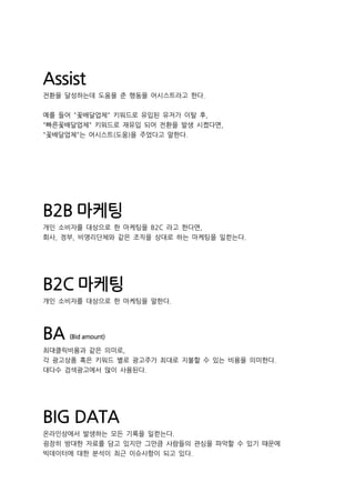 Assist
전환을 달성하는데 도움을 준 행동을 어시스트라고 한다.
예를 들어 "꽃배달업체" 키워드로 유입된 유저가 이탈 후,
"빠른꽃배달업체" 키워드로 재유입 되어 전환을 발생 시켰다면,
"꽃배달업체"는 어시스트(도움)을 주었다고 말한다.
B2B 마케팅
개인 소비자를 대상으로 한 마케팅을 B2C 라고 한다면,
회사, 정부, 비영리단체와 같은 조직을 상대로 하는 마케팅을 일컫는다.
B2C 마케팅
개인 소비자를 대상으로 한 마케팅을 말한다.
BA (Bid amount)
최대클릭비용과 같은 의미로,
각 광고상품 혹은 키워드 별로 광고주가 최대로 지불할 수 있는 비용을 의미한다.
대다수 검색광고에서 많이 사용된다.
BIG DATA
온라인상에서 발생하는 모든 기록을 일컫는다.
굉장히 방대한 자료를 담고 있지만 그만큼 사람들의 관심을 파악할 수 있기 때문에
빅데이터에 대한 분석이 최근 이슈사항이 되고 있다.
 