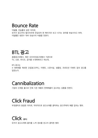 Bounce Rate
이탈률, 반송률과 같은 의미로,
유저가 광고주의 웹사이트에 유입되어 한 페이지만 보고 나가는 경우를 반송수라고 하며,
이탈률은 방문수 대비 반송수의 비율을 뜻한다.
BTL 광고
종합광고대행사, 혹은 오프라인광고대행사 기준으로
TV, 신문, 라디오, 잡지를 4 대매체라고 하는데,
BTL 광고는
4 대매체를 제외한 간접광고(PPL), 이벤트, 스폰서쉽, 샘플링, 프로모션 이벤트 등의 광고를
일컫는다.
Cannibalization
기업의 신제품 출시로 인해 기존 제품의 판매매출이 감소하는 상황을 뜻한다.
Click Fraud
부정클릭과 동일한 의미로, 악의적으로 광고소재를 클릭하는 광고주에게 해를 입히는 행위.
Click (클릭)
유저가 광고소재에 흥미를 느껴 정보를 얻고자 클릭한 행위
 