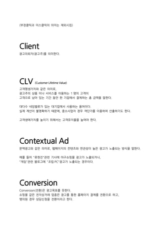 (부정클릭과 미스클릭의 의미는 제외시킴)
Client
광고의뢰자(광고주)를 의미한다.
CLV (Customer Lifetime Value)
고객평생가치와 같은 의미로,
광고주의 상품 이나 서비스를 이용하는 1 명의 고객이
고객으로 남아 있는 기간 동안 한 기업에서 결제하는 총 금액을 말한다.
대다수 네임벨류가 있는 대기업에서 사용하는 용어이다.
실제 계산이 불명확하기 때문에, 중소사업자 경우 객단가를 이용하여 산출하기도 한다.
고객생애가치를 높이기 위해서는 고객유지율을 높여야 한다.
Contextual Ad
문맥광고와 같은 의미로, 웹페이지의 컨텐츠와 연관성이 높은 광고가 노출되는 방식을 말한다.
예를 들어 "류현진"관련 기사에 야구쇼핑몰 광고가 노출되거나,
"게임"관련 블로그에 "조립 PC"광고가 노출되는 경우이다.
Conversion
Conversion(전환)은 광고목표를 뜻한다.
쇼핑몰 같은 전자상거래 업종은 광고를 통한 홈페이지 결제를 전환으로 하고,
병의원 경우 상담신청을 전환이라고 한다.
 