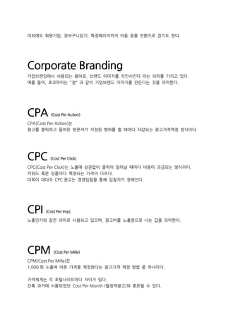 이외에도 회원가입, 장바구니담기, 특정페이지까지 이동 등을 전환으로 잡기도 한다.
Corporate Branding
기업브랜딩에서 사용되는 용어로, 브랜드 이미지를 각인시킨다 라는 의미를 가지고 있다.
예를 들어, 초코파이는 "정" 과 같이 기업브랜드 이미지를 만든다는 것을 의미한다.
CPA (Cost Per Action)
CPA(Cost Per Action)는
광고를 클릭하고 들어온 방문자가 지정된 행위를 할 때마다 차감되는 광고가격책정 방식이다.
CPC (Cost Per Click)
CPC(Cost Per Click)는 노출에 상관없이 클릭이 일어날 때마다 비용이 과금되는 방식이다.
키워드 혹은 상품마다 책정되는 가격이 다르다.
더욱이 대다수 CPC 광고는 경쟁입찰을 통해 입찰가가 정해진다.
CPI (Cost Per Imp)
노출단가와 같은 의미로 사용되고 있으며, 광고비를 노출량으로 나눈 값을 의미한다.
CPM (Cost Per Mille)
CPM(Cost Per Mille)은
1,000 회 노출에 따른 가격을 책정한다는 광고가격 책정 방법 중 하나이다.
가격체계는 각 포털사이트마다 차이가 있다.
간혹 과거에 사용되었던 Cost Per Month (월정액광고)와 혼돈될 수 있다.
 