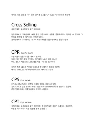 현재는 이런 혼돈을 막기 위해 정액제 광고를 CPT (Cost Per Time)로 쓰인다.
Cross Selling
크로스셀링, 교차판매와 같은 의미이다.
경영학에서의 교차판매로 예를 들면 보험회사의 상품을 금융회사에서 판매할 수 있거나 그
반대로 판매할 수 있게 하는 판매방식이다.
온라인에서의 교차판매란 대다수 제휴마케팅을 통한 판매촉진 활동이 많다.
CPR (Cost Per Reach)
도달비용과 같은 의미를 가지고 있으며,
원래 기본 뜻은 특정 집단이나 개인에게 노출된 광고 하나가
어느 정도의 비용으로 도달되었는지를 나타내는 용어이다.
하지만 특정 집단과 개인을 대상으로 분석하기가 어렵기 때문에
대다수 CPI (Cost Per Impression)으로 대체 되고 있다.
CPS (Cost Per Sell)
CPS(Cost Per Sell)는 전환당 비용의 뜻으로 사용되고 있다.
간혹 CPA 과 같은 뜻으로 쓰이고 있는 CPS(Cost Per Sale)과 혼용되고 있는데,
온라인광고에서는 전환당비용의 의미로 사용된다.
CPT (Cost Per Time)
정액제광고, 고정광고와 같은 의미이며, 특정기간동안 광고가 노출되는 광고이며,
비용은 즉시구매가 혹은 입찰을 통해 결정된다.
 