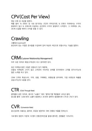 CPV(Cost Per View)
영상 조회 당 과금을 말한다.
예를 들어 'N 조회수 당 100 원'이라는 조건이 주어진다면, N 조회수 이하에서는 수익이
발생하지 않고 N 조회수에 도달하는 순간부터 수익이 발생하기 시작한다. 그 이후에도 2N,
3N 에 도달할 때마다 수익을 얻을 수 있다.
Crawling
크롤링(Crawling)은
분산되어 있는 수많은 문서들을 수집하여 검색 대상의 색인으로 포함시키는 기술을 말한다.
CRM(Custoner Relationship Management)
아주 쉬운 의미로 회원(고객)관리 라고 생각하면 된다.
최근 마케팅시장은 수많은 경쟁사가 있기 때문에,
단발성 마케팅에 그치지 않고 고객과의 지속적인 관계를 유지하면서 고객을 유지시키는데
많은 노력을 하고 있다.
CRM 고객의 특성(나이, 지역, 성별, 구매패턴, 취향등)을 분석하여, 기업 브랜딩과 매출을
상승시키는데 도움을 준다.
CTR (Click Through Rate)
클릭률과 같은 의미로, 광고의 "노출수" 대비 "클릭수"를 백분율로 나타낸 용어.
광고를 통해 1,000 번의 노출이 발생하고 30 번의 클릭이 발생했다면 CTR 은 3%가 된다.
CVR (Conversion Rate)
광고성과에 사용되는 용어로, 유입된 방문객수 대비 전환된 비율을 뜻하는다.
100 명의 방문자 가운데 10 명이 전환(컨버전)을 발생시켰다면, 전환율은 10%이다.
 