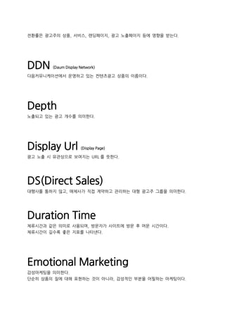 전환률은 광고주의 상품, 서비스, 랜딩페이지, 광고 노출페이지 등에 영향을 받는다.
DDN (Daum Display Network)
다음커뮤니케이션에서 운영하고 있는 컨텐츠광고 상품의 이름이다.
Depth
노출되고 있는 광고 개수를 의미한다.
Display Url (Display Page)
광고 노출 시 유관상으로 보여지는 URL 를 뜻한다.
DS(Direct Sales)
대행사를 통하지 않고, 매체사가 직접 계약하고 관리하는 대형 광고주 그룹을 의미한다.
Duration Time
체류시간과 같은 의미로 사용되며, 방문자가 사이트에 방문 후 머문 시간이다.
체류시간이 길수록 좋은 지표를 나타낸다.
Emotional Marketing
감성마케팅을 의미한다.
단순히 상품의 질에 대해 표현하는 것이 아니라, 감성적인 부분을 어필하는 마케팅이다.
 