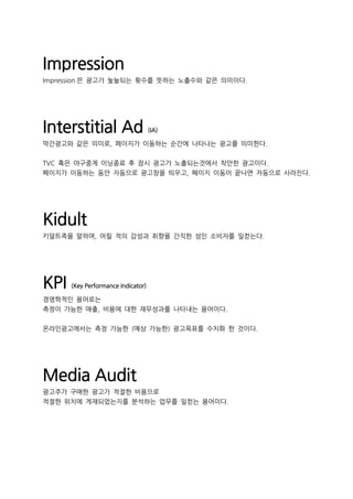 Impression
Impression 은 광고가 놏눌되는 횟수를 뜻하는 노출수와 같은 의미이다.
Interstitial Ad (IA)
막간광고와 같은 의미로, 페이지가 이동하는 순간에 나타나는 광고를 의미한다.
TVC 혹은 야구중계 이닝종료 후 잠시 광고가 노출되는것에서 착안한 광고이다.
페이지가 이동하는 동안 자동으로 광고창을 띄우고, 페이지 이동이 끝나면 자동으로 사라진다.
Kidult
키덜트족을 말하며, 어릴 적의 감성과 취향을 간직한 성인 소비자를 일컫는다.
KPI (Key Performance Indicator)
경영학적인 용어로는
측정이 가능한 매출, 비용에 대한 재무성과를 나타내는 용어이다.
온라인광고에서는 측정 가능한 (예상 가능한) 광고목표를 수치화 한 것이다.
Media Audit
광고주가 구매한 광고가 적절한 비용으로
적절한 위치에 게재되었는지를 분석하는 업무를 일컫는 용어이다.
 