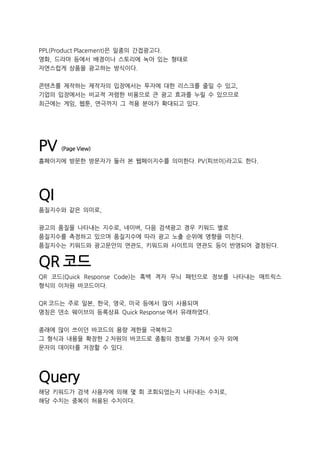 PPL(Product Placement)은 일종의 간접광고다.
영화, 드라마 등에서 배경이나 스토리에 녹아 있는 형태로
자연스럽게 상품을 광고하는 방식이다.
콘텐츠를 제작하는 제작자의 입장에서는 투자에 대한 리스크를 줄일 수 있고,
기업의 입장에서는 비교적 저렴한 비용으로 큰 광고 효과를 누릴 수 있으므로
최근에는 게임, 웹툰, 연극까지 그 적용 분야가 확대되고 있다.
PV (Page View)
홈페이지에 방문한 방문자가 둘러 본 웹페이지수를 의미한다. PV(피브이)라고도 한다.
QI
품질지수와 같은 의미로,
광고의 품질을 나타내는 지수로, 네이버, 다음 검색광고 경우 키워드 별로
품질지수를 측정하고 있으며 품질지수에 따라 광고 노출 순위에 영향을 미친다.
품질지수는 키워드와 광고문안의 연관도, 키워드와 사이트의 연관도 등이 반영되어 결정된다.
QR 코드
QR 코드(Quick Response Code)는 흑백 격자 무늬 패턴으로 정보를 나타내는 매트릭스
형식의 이차원 바코드이다.
QR 코드는 주로 일본, 한국, 영국, 미국 등에서 많이 사용되며
명칭은 덴소 웨이브의 등록상표 Quick Response 에서 유래하였다.
종래에 많이 쓰이던 바코드의 용량 제한을 극복하고
그 형식과 내용을 확장한 2 차원의 바코드로 종횡의 정보를 가져서 숫자 외에
문자의 데이터를 저장할 수 있다.
Query
해당 키워드가 검색 사용자에 의해 몇 회 조회되었는지 나타내는 수치로,
해당 수치는 중복이 허용된 수치이다.
 