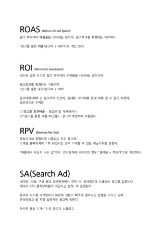 ROAS (Return On Ad Spend)
광고 투자대비 매출률을 나타내는 용어로, 광고효과를 측정하는 지표이다.
"광고를 통한 매출/광고비 x 100"으로 계산 한다.
ROI (Return On Investment)
ROI 와 같은 의미로 광고 투자대비 수익률을 나타내는 용어이다.
광고효과를 측정하는 지표이며,
"광고를 통한 수익/광고비 x 100"
광고대행사에서는 광고주의 인건비, 임대료, 부가비용 등에 대해 알 수 없기 때문에,
일반적으로 수익은
①“광고를 통한매출 - 광고비”로 계산하거나,
②“(광고를 통한 매출*마진률) - 광고비”계산하여 사용된다.
RPV (Revenue Per Visit)
유입가치와 동일하게 사용되고 있는 용어로,
고객을 홈페이지에 1 회 유입시킨 경우 기대할 수 있는 평균가치를 뜻한다.
"매출에서 유입수 나눈 값"이다. 전자상거래 사이트인 경우 "결제율 x 객단가"으로 계산한다.
SA(Search Ad)
네이버, 다음, 구글 등의 검색엔진에서 검색 시, 검색결과에 노출되는 광고를 일컫는다.
대다수 CPC(클릭당비용이 과금되는 방식) 로 운영된다.
유저의 니즈를 타겟팅하기 때문에 전환이 빠르게 일어나는 장점을 가지고 있어
온라인광고 중 가장 일반적인 광고에 속한다.
하지만 통상 3 개~15 의 광고가 노출되고
 