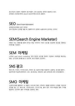 광고주간의 경쟁이 치열해져 광고비용이 크게 상승하는 문제가 발생하고 있다.
검색광고, SA(에스에이), Search Ad(서치애드)라고도 불린다.
SEO (Search Engine Optimization)
검색엔진최적화와 같은 의미로,
검색 엔진에서 검색을 했을 때, 웹페이지가 상위에 노출되도록 관리하는 것이다.
SEM(Search Engine Marketer)
대행사 또는 대행사를 통해 인터넷 포털 사이트의 키워드 광고를 전담하여 광고를 진행하는
마케터를 지칭한다.
SEM 마케팅
(=PSM: paid search marketing) 검색 엔진의 광고를 유료로 가입해서 트래픽을 확보하는
방법. 단기간에 효과를 볼 수 있으며, 효과 측정이 간단하다.
SNS 광고
페이스북, 트위터, 카카오스토리, 유튜브 등 소셜미디어를 이용하여 노출하는 광고를 말한다.
일반적으론 파급력(전파력)이 크다. 광고효과는 컨텐츠의 질과 관여도에 따라 천차만별이다.
SMO 마케팅
소셜미디어를 활용해서 내 제품과 서비스에 대한 고객과의 경험을 공유하고 신회를 기반으로
성과를 얻는 것. 페이스북, 카카오스토리, 인스타그램, 폴라 등의 서비스채널을 통해 고객을
발굴하고 관리해서 홍보 마케팅을 진행하는 행위
 