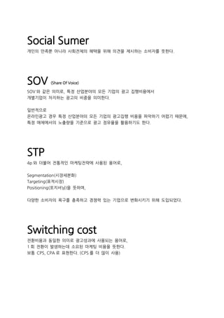Social Sumer
개인의 만족뿐 아니라 사회전체의 혜택을 위해 의견을 제시하는 소비자를 뜻한다.
SOV (Share Of Voice)
SOV 와 같은 의미로, 특정 산업분야의 모든 기업의 광고 집행비용에서
개별기업이 차지하는 광고의 비중을 의미한다.
일반적으로
온라인광고 경우 특정 산업분야의 모든 기업의 광고집행 비용을 파악하기 어렵기 때문에,
특정 매체에서의 노출량을 기준으로 광고 점유율을 활용하기도 한다.
STP
4p 와 더불어 전통적인 마케팅전략에 사용된 용어로,
Segmentation(시장세분화)
Targeting(표적시장)
Positioning(포지셔닝)을 뜻하며,
다양한 소비자의 욕구를 충족하고 경쟁력 있는 기업으로 변화시키기 위해 도입되었다.
Switching cost
전환비용과 동일한 의미로 광고성과에 사용되는 용어로,
1 회 전환이 발생하는데 소요된 마케팅 비용을 뜻한다.
보통 CPS, CPA 로 표현한다. (CPS 를 더 많이 사용)
 