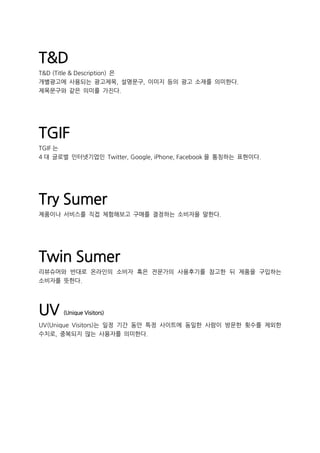 T&D
T&D (Title & Description) 은
개별광고에 사용되는 광고제목, 설명문구, 이미지 등의 광고 소재를 의미한다.
제목문구와 같은 의미를 가진다.
TGIF
TGIF 는
4 대 글로벌 인터넷기업인 Twitter, Google, iPhone, Facebook 을 통칭하는 표현이다.
Try Sumer
제품이나 서비스를 직접 체험해보고 구매를 결정하는 소비자을 말한다.
Twin Sumer
리뷰슈머와 반대로 온라인의 소비자 혹은 전문가의 사용후기를 참고한 뒤 제품을 구입하는
소비자를 뜻한다.
UV (Unique Visitors)
UV(Unique Visitors)는 일정 기간 동안 특정 사이트에 동일한 사람이 방문한 횟수를 제외한
수치로, 중복되지 않는 사용자를 의미한다.
 