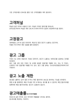 기존 고객관리를 (CRM 을) 통한 기존 고객연장률도 매우 중요하다.
고객퍼널
퍼널과 같은 의미로 사용되고 있다. 퍼널의 직역은 깔데기를 뜻하는데,
온라인광고에서의 퍼널은 목표 URL 에 도착하기까지의 일련의 과정(페이지)을 뜻한다.
고정광고
정액제광고, CPT 와 같은 의미이며, 특정기간 동안 광고가 노출되는 광고이며,
비용은 즉시구매가 혹은 입찰을 통해 결정된다.
광고 그룹
키워드 및 소재의 묶음으로 구성된 단위이자, 광고가 노출되는 네트워크를 설정하는 단의를
의미한다.
광고 그룹 내의 모든 키워드 및 소재에 동일한 입찰가를 적용할 수도, 또는 각 키워드,
소재마다 다른 입찰가를 적용할 수도 있다. 광고 그룹 상태는 'On/Off/운영중/잔액부족'으로
구분된다.
광고 노출 제한
광고를 노출하고 싶지 않은 IP 주소 혹은 웹사이트 URL 을 관리하는 기능을 의미한다.
특정 IP 를 등록하면, 해당 주소를 가진 IP 에서는 광고를 볼 수 없으며, 특정 웹사이트를
등록하면 해당 웹사이트에는 광고가 노출되지 않는다.
광고매출률(광고비대비매출률)
ROAS 와 같은 의미로, 광고 투자대비 매출율을 나타내는 용어로,
광고효과를 측정하는 지표이다.
 
