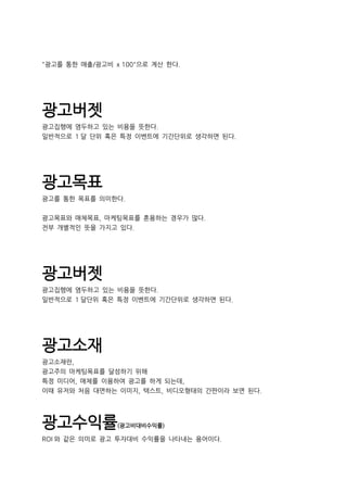 "광고를 통한 매출/광고비 x 100"으로 계산 한다.
광고버젯
광고집행에 염두하고 있는 비용을 뜻한다.
일반적으로 1 달 단위 혹은 특정 이벤트에 기간단위로 생각하면 된다.
광고목표
광고를 통한 목표를 의미한다.
광고목표와 매체목표, 마케팅목표를 혼용하는 경우가 많다.
전부 개별적인 뜻을 가지고 있다.
광고버젯
광고집행에 염두하고 있는 비용을 뜻한다.
일반적으로 1 달단위 혹은 특정 이벤트에 기간단위로 생각하면 된다.
광고소재
광고소재란,
광고주의 마케팅목표를 달성하기 위해
특정 미디어, 매체를 이용하여 광고를 하게 되는데,
이때 유저와 처음 대면하는 이미지, 텍스트, 비디오형태의 간판이라 보면 된다.
광고수익률(광고비대비수익률)
ROI 와 같은 의미로 광고 투자대비 수익률을 나타내는 용어이다.
 