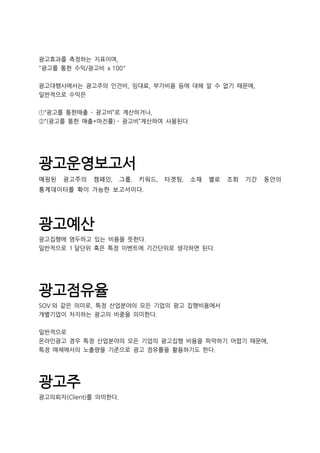 광고효과를 측정하는 지표이며,
"광고를 통한 수익/광고비 x 100"
광고대행사에서는 광고주의 인건비, 임대료, 부가비용 등에 대해 알 수 없기 때문에,
일반적으로 수익은
①“광고를 통한매출 - 광고비”로 계산하거나,
②“(광고를 통한 매출*마진률) - 광고비”계산하여 사용된다.
광고운영보고서
매핑된 광고주의 캠페인, 그룹, 키워드, 타겟팅, 소재 별로 조회 기간 동안의
통계데이터를 확이 가능한 보고서이다.
광고예산
광고집행에 염두하고 있는 비용을 뜻한다.
일반적으로 1 달단위 혹은 특정 이벤트에 기간단위로 생각하면 된다.
광고점유율
SOV 와 같은 의미로, 특정 산업분야의 모든 기업의 광고 집행비용에서
개별기업이 차지하는 광고의 비중을 의미한다.
일반적으로
온라인광고 경우 특정 산업분야의 모든 기업의 광고집행 비용을 파악하기 어렵기 때문에,
특정 매체에서의 노출량을 기준으로 광고 점유률을 활용하기도 한다.
광고주
광고의뢰자(Client)를 의미한다.
 