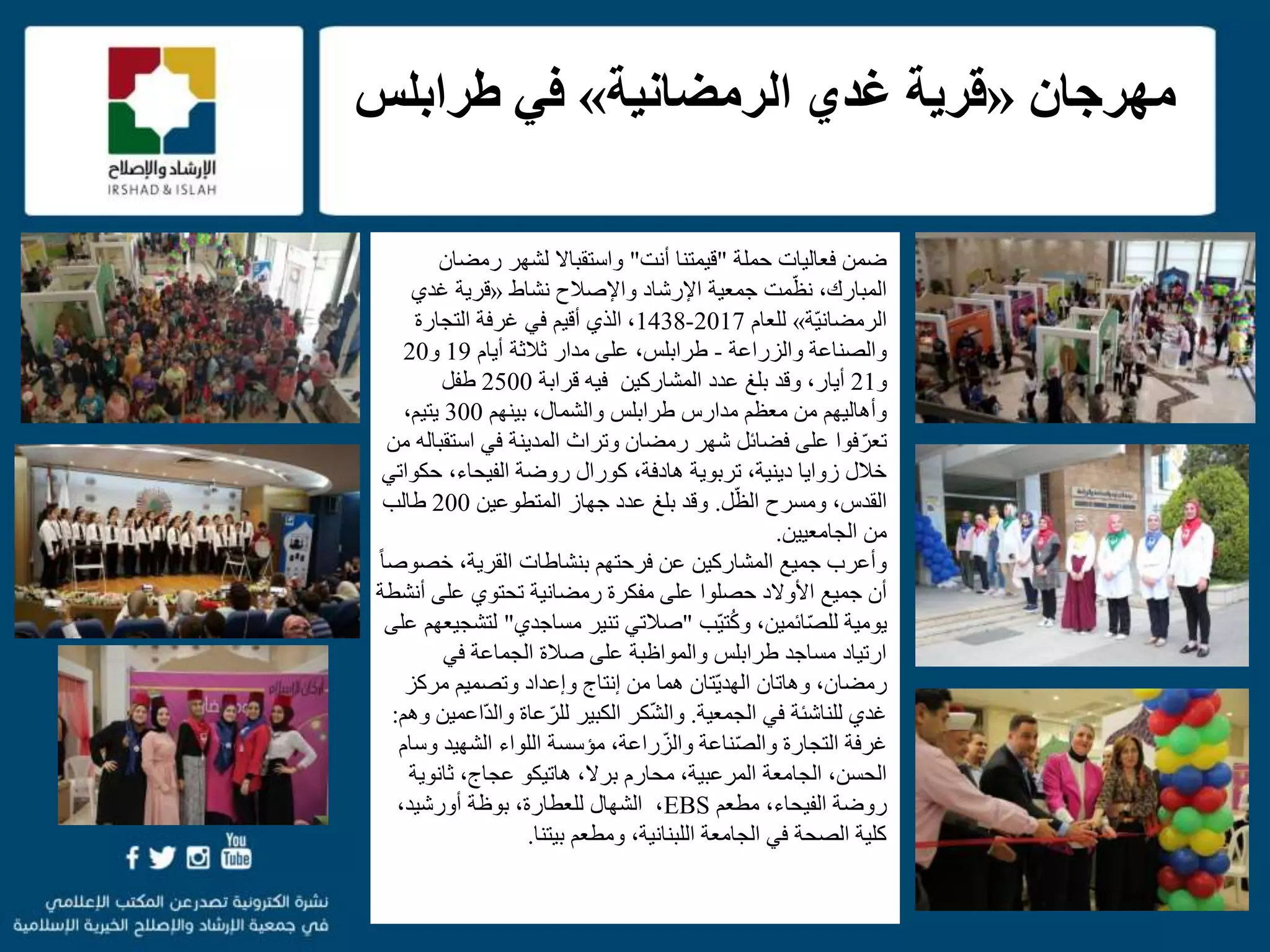 f
‫حملة‬ ‫فعاليات‬ ‫ضمن‬"‫أنت‬ ‫قيمتنا‬"‫رمضا‬ ‫لشهر‬ ‫واستقباال‬‫ن‬
،‫المبارك‬‫مت‬ّ‫نظ‬‫جمعية‬‫نشاط‬ ‫واإلصالح‬ ‫اإلرشاد‬«‫قرية‬‫غدي‬
‫ّة‬‫ي‬‫الرمضان‬»‫للعام‬2017-1438،‫ال‬‫ذ‬‫أقيم‬ ‫ي‬‫التجارة‬ ‫غرفة‬ ‫في‬
‫والزراعة‬ ‫والصناعة‬-‫ثالثة‬ ‫مدار‬ ‫على‬ ،‫طرابلس‬‫أيام‬19‫و‬20
‫و‬21،‫أيار‬‫وقد‬‫المشاركين‬ ‫عدد‬ ‫بلغ‬‫فيه‬‫قرابة‬2500‫طفل‬
‫بينهم‬ ،‫والشمال‬ ‫طرابلس‬ ‫مدارس‬ ‫معظم‬ ‫من‬ ‫وأهاليهم‬300،‫يتيم‬
‫است‬ ‫في‬ ‫المدينة‬ ‫وتراث‬ ‫رمضان‬ ‫شهر‬ ‫فضائل‬ ‫على‬ ‫فوا‬ّ‫تعر‬‫من‬ ‫قباله‬
‫حك‬ ،‫الفيحاء‬ ‫روضة‬ ‫كورال‬ ،‫هادفة‬ ‫تربوية‬ ،‫دينية‬ ‫زوايا‬ ‫خالل‬‫واتي‬
‫ل‬ّ‫الظ‬ ‫ومسرح‬ ،‫القدس‬.‫المتطوعين‬ ‫جهاز‬ ‫عدد‬ ‫بلغ‬ ‫وقد‬200‫طالب‬
‫الجامعيين‬ ‫من‬.
،‫القرية‬ ‫بنشاطات‬ ‫فرحتهم‬ ‫عن‬ ‫المشاركين‬ ‫جميع‬ ‫وأعرب‬‫خ‬‫ص‬ً‫ا‬‫وص‬
‫األوالد‬ ‫جميع‬ ‫أن‬‫حصلوا‬‫مفكرة‬ ‫على‬‫رمضانية‬‫أ‬ ‫على‬ ‫تحتوي‬‫نشطة‬
‫ائمين‬ّ‫ص‬‫لل‬ ‫يومية‬،‫و‬‫ّب‬‫ي‬‫ت‬ُ‫ك‬"‫مساجدي‬ ‫تنير‬ ‫صالتي‬"‫ل‬‫على‬ ‫تشجيعهم‬
‫في‬ ‫الجماعة‬ ‫صالة‬ ‫على‬ ‫والمواظبة‬ ‫طرابلس‬ ‫مساجد‬ ‫ارتياد‬
‫مركز‬ ‫وتصميم‬ ‫وإعداد‬ ‫إنتاج‬ ‫من‬ ‫هما‬ ‫ّتان‬‫ي‬‫الهد‬ ‫وهاتان‬ ،‫رمضان‬
‫الجمعية‬ ‫في‬ ‫للناشئة‬ ‫غدي‬.‫كر‬ّ‫ش‬‫وال‬ّ‫د‬‫وال‬ ‫عاة‬ّ‫للر‬ ‫الكبير‬‫وهم‬ ‫اعمين‬:
‫و‬ ‫الشهيد‬ ‫اللواء‬ ‫مؤسسة‬ ،‫راعة‬ّ‫والز‬ ‫ناعة‬ّ‫ص‬‫وال‬ ‫التجارة‬ ‫غرفة‬‫سام‬
‫الجامعة‬ ،‫الحسن‬‫المرعبية‬‫محارم‬ ،‫برال‬،‫هاتيكو‬‫ثانوي‬ ،‫عجاج‬‫ة‬
‫مطعم‬ ،‫الفيحاء‬ ‫روضة‬EBS،‫أورشيد‬ ‫بوظة‬ ،‫للعطارة‬ ‫الشهال‬ ،
،‫اللبنانية‬ ‫الجامعة‬ ‫في‬ ‫الصحة‬ ‫كلية‬‫و‬‫مطعم‬‫بيتنا‬.
‫مهرجان‬«‫الرمضانية‬ ‫غدي‬ ‫قرية‬»‫طرابلس‬ ‫في‬
 