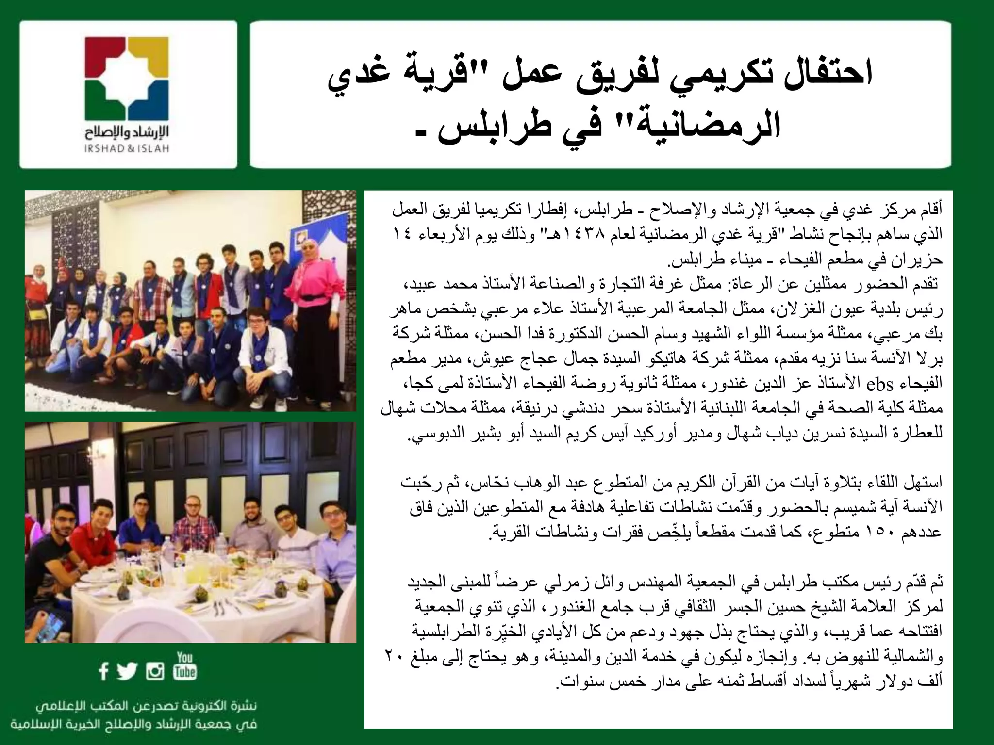 f
‫واإلصالح‬ ‫اإلرشاد‬ ‫جمعية‬ ‫في‬ ‫غدي‬ ‫مركز‬ ‫أقام‬-،‫طرابلس‬‫تكريميا‬ ‫إفطارا‬‫لفريق‬‫العمل‬
‫ساهم‬ ‫الذي‬‫نشاط‬ ‫بإنجاح‬"‫لعام‬ ‫الرمضانية‬ ‫غدي‬ ‫قرية‬١٤٣٨‫هـ‬"‫وذلك‬‫األربعاء‬ ‫يوم‬١٤
‫الفيحاء‬ ‫مطعم‬ ‫في‬ ‫حزيران‬-‫طرابلس‬ ‫ميناء‬.
‫تقدم‬‫الحضور‬‫ممثلين‬‫الرعاة‬ ‫عن‬:‫ع‬ ‫محمد‬ ‫األستاذ‬ ‫والصناعة‬ ‫التجارة‬ ‫غرفة‬ ‫ممثل‬،‫بيد‬
‫عيون‬ ‫بلدية‬ ‫رئيس‬‫ممثل‬ ،‫الغزالن‬‫مرعبي‬ ‫عالء‬ ‫األستاذ‬ ‫المرعبية‬ ‫الجامعة‬‫بشخص‬‫ماهر‬
‫ممثل‬ ،‫الحسن‬ ‫فدا‬ ‫الدكتورة‬ ‫الحسن‬ ‫وسام‬ ‫الشهيد‬ ‫اللواء‬ ‫مؤسسة‬ ‫ممثلة‬ ،‫مرعبي‬ ‫بك‬‫شركة‬ ‫ة‬
‫مدير‬ ،‫عيوش‬ ‫عجاج‬ ‫جمال‬ ‫السيدة‬ ‫هاتيكو‬ ‫شركة‬ ‫ممثلة‬ ،‫مقدم‬ ‫نزيه‬ ‫سنا‬ ‫اآلنسة‬ ‫برال‬‫مطعم‬
‫الفيحاء‬ebs‫ك‬ ‫لمى‬ ‫األستاذة‬ ‫الفيحاء‬ ‫روضة‬ ‫ثانوية‬ ‫ممثلة‬ ،‫غندور‬ ‫الدين‬ ‫عز‬ ‫األستاذ‬،‫جا‬
‫سحر‬ ‫األستاذة‬ ‫اللبنانية‬ ‫الجامعة‬ ‫في‬ ‫الصحة‬ ‫كلية‬ ‫ممثلة‬‫دندشي‬‫درنيقة‬‫م‬ ‫ممثلة‬ ،‫شهال‬ ‫حالت‬
‫بشير‬ ‫أبو‬ ‫السيد‬ ‫كريم‬ ‫آيس‬ ‫أوركيد‬ ‫ومدير‬ ‫شهال‬ ‫دياب‬ ‫نسرين‬ ‫السيدة‬ ‫للعطارة‬‫ا‬‫لدبوسي‬.
‫بتالوة‬ ‫اللقاء‬ ‫استهل‬‫ثم‬ ،‫اس‬ّ‫ح‬‫ن‬ ‫الوهاب‬ ‫عبد‬ ‫المتطوع‬ ‫من‬ ‫الكريم‬ ‫القرآن‬ ‫من‬ ‫آيات‬‫بت‬ّ‫ح‬‫ر‬
‫ال‬ ‫المتطوعين‬ ‫مع‬ ‫هادفة‬ ‫تفاعلية‬ ‫نشاطات‬ ‫ّمت‬‫د‬‫وق‬ ‫بالحضور‬ ‫شميسم‬ ‫آية‬ ‫اآلنسة‬‫فاق‬ ‫ذين‬
‫عددهم‬١٥٠،‫متطوع‬‫قدمت‬ ‫كما‬‫ص‬ ِّ‫خ‬‫يل‬ ً‫ا‬‫مقطع‬‫القرية‬ ‫ونشاطات‬ ‫فقرات‬.
‫ثم‬‫رئيس‬ ‫ّم‬‫د‬‫ق‬‫وائل‬ ‫المهندس‬ ‫الجمعية‬ ‫في‬ ‫طرابلس‬ ‫مكتب‬‫للمبن‬ ً‫ا‬‫عرض‬ ‫زمرلي‬‫الجديد‬ ‫ى‬
‫لمركز‬‫ال‬ ‫تنوي‬ ‫الذي‬ ،‫الغندور‬ ‫جامع‬ ‫قرب‬ ‫الثقافي‬ ‫الجسر‬ ‫حسين‬ ‫الشيخ‬ ‫العالمة‬‫جمعية‬
‫األيادي‬ ‫كل‬ ‫من‬ ‫ودعم‬ ‫جهود‬ ‫بذل‬ ‫يحتاج‬ ‫والذي‬ ،‫قريب‬ ‫عما‬ ‫افتتاحه‬‫رة‬ِّ‫ي‬‫الخ‬‫الطراب‬‫لسية‬
‫به‬ ‫للنهوض‬ ‫والشمالية‬.‫م‬ ‫إلى‬ ‫يحتاج‬ ‫وهو‬ ،‫والمدينة‬ ‫الدين‬ ‫خدمة‬ ‫في‬ ‫ليكون‬ ‫وإنجازه‬‫بلغ‬٢٠
‫دوالر‬ ‫ألف‬‫لسداد‬ ً‫ا‬‫شهري‬‫سنوات‬ ‫خمس‬ ‫مدار‬ ‫على‬ ‫ثمنه‬ ‫أقساط‬.
‫عمل‬ ‫لفريق‬ ‫تكريمي‬ ‫احتفال‬"‫غدي‬ ‫قرية‬
‫الرمضانية‬"‫طرابلس‬ ‫في‬‫ـ‬
 