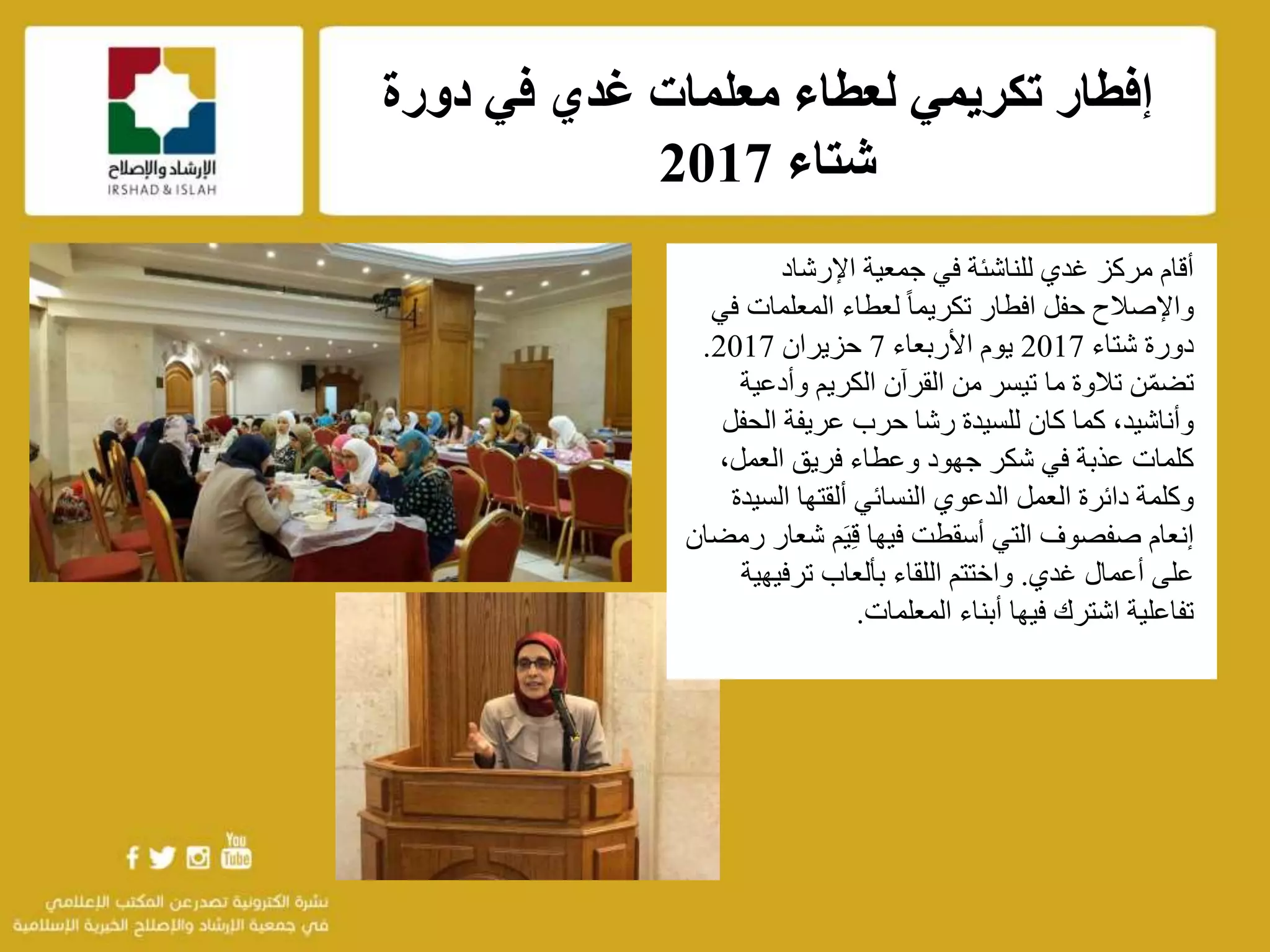 ‫دورة‬ ‫في‬ ‫غدي‬ ‫معلمات‬ ‫لعطاء‬ ‫تكريمي‬ ‫إفطار‬
‫شتاء‬2017
f
‫اإلرشاد‬ ‫جمعية‬ ‫في‬ ‫للناشئة‬ ‫غدي‬ ‫مركز‬ ‫أقام‬
‫المعلمات‬ ‫لعطاء‬ ً‫ا‬‫تكريم‬ ‫افطار‬ ‫حفل‬ ‫واإلصالح‬‫في‬
‫شتاء‬ ‫دورة‬2017‫األربعاء‬ ‫يوم‬7‫حزيران‬2017.
‫وأدعي‬ ‫الكريم‬ ‫القرآن‬ ‫من‬ ‫تيسر‬ ‫ما‬ ‫تالوة‬ ‫ن‬ّ‫م‬‫تض‬‫ة‬
‫الحف‬ ‫عريفة‬ ‫حرب‬ ‫رشا‬ ‫للسيدة‬ ‫كان‬ ‫كما‬ ،‫وأناشيد‬‫ل‬
،‫العمل‬ ‫فريق‬ ‫وعطاء‬ ‫جهود‬ ‫شكر‬ ‫في‬ ‫عذبة‬ ‫كلمات‬
‫النسائي‬ ‫الدعوي‬ ‫العمل‬ ‫دائرة‬ ‫وكلمة‬‫ألقتها‬‫السي‬‫دة‬
‫التي‬ ‫صفصوف‬ ‫إنعام‬‫أسقطت‬‫فيها‬‫م‬َ‫ي‬ِ‫ق‬‫شع‬‫ار‬‫رمضان‬
‫على‬‫غدي‬ ‫أعمال‬.‫ترفيهي‬ ‫بألعاب‬ ‫اللقاء‬ ‫واختتم‬‫ة‬
‫أبناء‬ ‫فيها‬ ‫اشترك‬ ‫تفاعلية‬‫المعلمات‬.
 