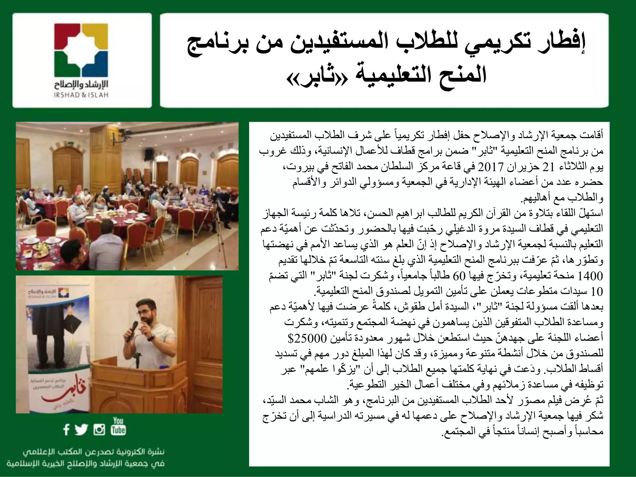 f
‫برنام‬ ‫من‬ ‫المستفيدين‬ ‫للطالب‬ ‫تكريمي‬ ‫إفطار‬‫ج‬
‫التعليمية‬ ‫المنح‬«‫ثابر‬»
‫واإلصالح‬ ‫اإلرشاد‬ ‫جمعية‬ ‫أقامت‬‫حفل‬‫إفطار‬ً‫ا‬‫تكريمي‬‫المست‬ ‫الطالب‬ ‫شرف‬ ‫على‬‫فيدين‬
‫التعليمية‬ ‫المنح‬ ‫برنامج‬ ‫من‬"‫ثابر‬"‫وذل‬ ،‫اإلنسانية‬ ‫لألعمال‬ ‫قطاف‬ ‫برامج‬ ‫ضمن‬‫غروب‬ ‫ك‬
‫الثالثاء‬ ‫يوم‬21‫حزيران‬2017،‫بيروت‬ ‫في‬ ‫الفاتح‬ ‫محمد‬ ‫السلطان‬ ‫مركز‬ ‫قاعة‬ ‫في‬
‫واألقسام‬ ‫الدوائر‬ ‫ومسؤولي‬ ‫الجمعية‬ ‫في‬ ‫اإلدارية‬ ‫الهيئة‬ ‫أعضاء‬ ‫من‬ ‫عدد‬ ‫حضره‬
‫أهاليهم‬ ‫مع‬ ‫والطالب‬.
‫ر‬ ‫كلمة‬ ‫تالها‬ ،‫الحسن‬ ‫ابراهيم‬ ‫للطالب‬ ‫الكريم‬ ‫القرآن‬ ‫من‬ ‫بتالوة‬ ‫اللقاء‬ ّ‫ل‬‫استه‬‫الجهاز‬ ‫ئيسة‬
‫ّثت‬‫د‬‫وتح‬ ‫بالحضور‬ ‫فيها‬ ‫بت‬ّ‫ح‬‫ر‬ ‫الدغيلي‬ ‫مروة‬ ‫السيدة‬ ‫قطاف‬ ‫في‬ ‫التعليمي‬‫دعم‬ ‫ّة‬‫ي‬‫أهم‬ ‫عن‬
‫إذ‬ ‫واإلصالح‬ ‫اإلرشاد‬ ‫لجمعية‬ ‫بالنسبة‬ ‫التعليم‬ّ‫إن‬‫ف‬ ‫األمم‬ ‫يساعد‬ ‫الذي‬ ‫هو‬ ‫العلم‬‫نهضتها‬ ‫ي‬
‫التاسعة‬ ‫سنته‬ ‫بلغ‬ ‫الذي‬ ‫التعليمية‬ ‫المنح‬ ‫ببرنامج‬ ‫فت‬ّ‫عر‬ ّ‫م‬‫ث‬ ،‫رها‬ ّ‫وتطو‬‫تقديم‬ ‫خاللها‬ ّ‫م‬‫ت‬
1400‫فيها‬ ‫ج‬ّ‫وتخر‬ ،‫تعليمية‬ ‫منحة‬60‫لجنة‬ ‫وشكرت‬ ،ً‫ا‬‫جامعي‬ ً‫ا‬‫طالب‬"‫ثابر‬"‫ت‬ ‫التي‬ّ‫م‬‫ض‬
10‫التعليمية‬ ‫المنح‬ ‫لصندوق‬ ‫التمويل‬ ‫تأمين‬ ‫على‬ ‫يعملن‬ ‫متطوعات‬ ‫سيدات‬.
‫لجنة‬ ‫مسؤولة‬ ‫ألقت‬ ‫بعدها‬"‫ثابر‬"ّ‫ي‬‫ألهم‬ ‫فيها‬ ‫عرضت‬ ً‫ة‬‫كلم‬ ،‫طقوش‬ ‫أمل‬ ‫السيدة‬ ،‫دعم‬ ‫ة‬
‫وش‬ ،‫وتنميته‬ ‫المجتمع‬ ‫نهضة‬ ‫في‬ ‫يساهمون‬ ‫الذين‬ ‫المتفوقين‬ ‫الطالب‬ ‫ومساعدة‬‫كرت‬
‫شهور‬ ‫خالل‬ ‫استطعن‬ ‫حيث‬ ّ‫جهدهن‬ ‫على‬ ‫اللجنة‬ ‫أعضاء‬‫معدودة‬‫تأمين‬25000$
‫المبلغ‬ ‫لهذا‬ ‫كان‬ ‫وقد‬ ،‫ومميزة‬ ‫متنوعة‬ ‫أنشطة‬ ‫خالل‬ ‫من‬ ‫للصندوق‬‫مهم‬ ‫دور‬‫تسد‬ ‫في‬‫يد‬
‫الطالب‬ ‫أقساط‬.‫أن‬ ‫إلى‬ ‫الطالب‬ ‫جميع‬ ‫كلمتها‬ ‫نهاية‬ ‫في‬ ‫عت‬َ‫د‬‫و‬"‫علمهم‬ ‫وا‬ّ‫ك‬‫يز‬"‫ع‬‫بر‬
‫توظيفه‬‫في‬‫مساعدة‬‫التطوعية‬ ‫الخير‬ ‫أعمال‬ ‫مختلف‬ ‫وفي‬ ‫زمالئهم‬.
ّ‫م‬‫ث‬‫فيلم‬ ‫ض‬ ِ‫ر‬ُ‫ع‬‫الشا‬ ‫وهو‬ ،‫البرنامج‬ ‫من‬ ‫المستفيدين‬ ‫الطالب‬ ‫ألحد‬ ‫ر‬ ّ‫مصو‬،‫ّد‬‫ي‬‫الس‬ ‫محمد‬ ‫ب‬
‫له‬ ‫دعمها‬ ‫على‬ ‫واإلصالح‬ ‫اإلرشاد‬ ‫جمعية‬ ‫فيها‬ ‫شكر‬‫مسيرته‬ ‫في‬‫أن‬ ‫إلى‬ ‫الدراسية‬‫ج‬ّ‫تخر‬
‫المجتمع‬ ‫في‬ ً‫ا‬‫منتج‬ ً‫ا‬‫إنسان‬ ‫وأصبح‬ ً‫ا‬‫محاسب‬.
 