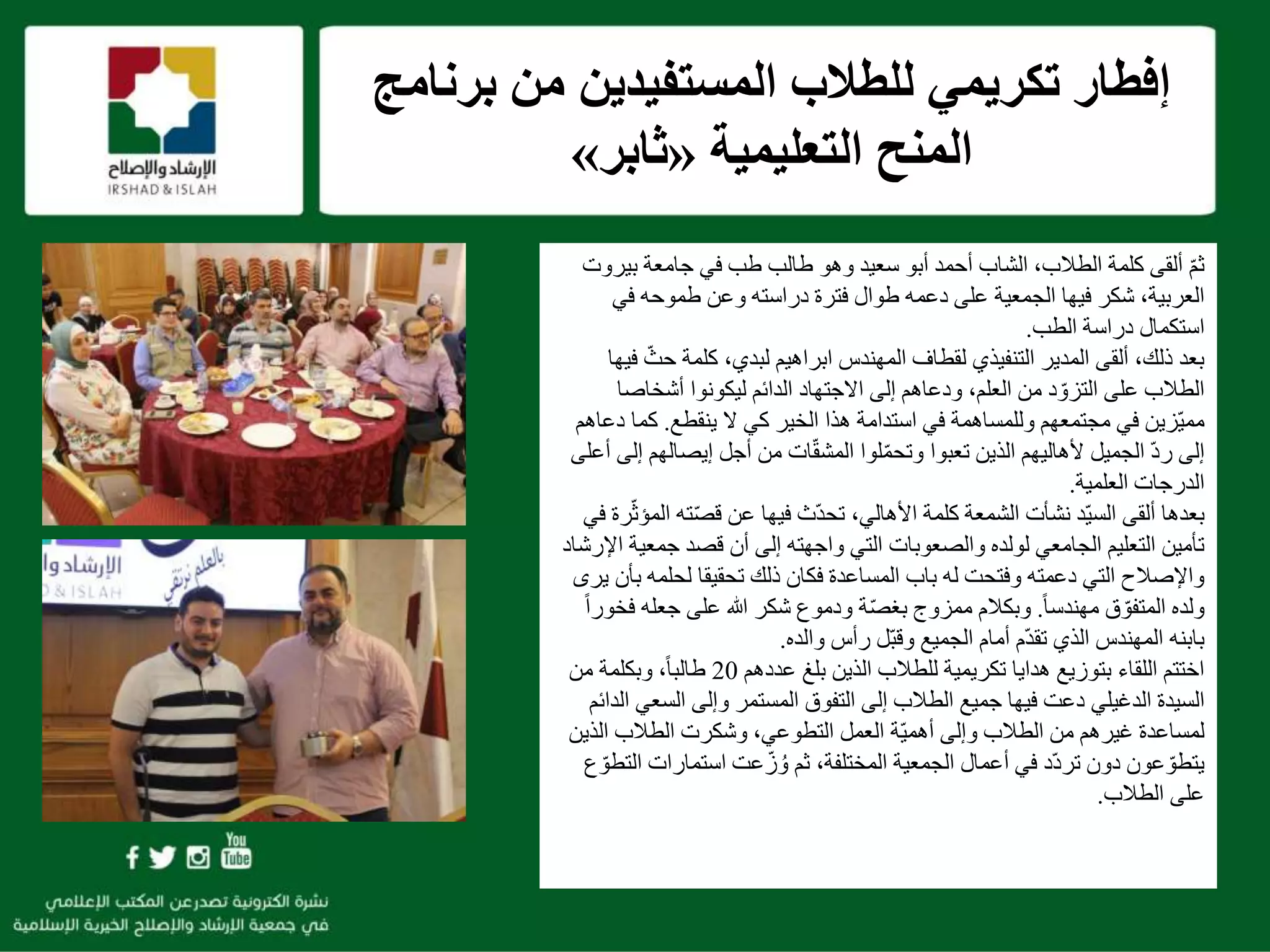 f
‫برنام‬ ‫من‬ ‫المستفيدين‬ ‫للطالب‬ ‫تكريمي‬ ‫إفطار‬‫ج‬
‫التعليمية‬ ‫المنح‬«‫ثابر‬»
ّ‫م‬‫ث‬‫بي‬ ‫جامعة‬ ‫في‬ ‫طب‬ ‫طالب‬ ‫وهو‬ ‫سعيد‬ ‫أبو‬ ‫أحمد‬ ‫الشاب‬ ،‫الطالب‬ ‫كلمة‬ ‫ألقى‬‫روت‬
‫في‬ ‫طموحه‬ ‫وعن‬ ‫دراسته‬ ‫فترة‬ ‫طوال‬ ‫دعمه‬ ‫على‬ ‫الجمعية‬ ‫فيها‬ ‫شكر‬ ،‫العربية‬
‫الطب‬ ‫دراسة‬ ‫استكمال‬.
‫التنفيذي‬ ‫المدير‬ ‫ألقى‬ ،‫ذلك‬ ‫بعد‬‫لقطاف‬ّ‫حث‬ ‫كلمة‬ ،‫لبدي‬ ‫ابراهيم‬ ‫المهندس‬‫فيها‬
‫أشخاص‬ ‫ليكونوا‬ ‫الدائم‬ ‫االجتهاد‬ ‫إلى‬ ‫ودعاهم‬ ،‫العلم‬ ‫من‬ ‫د‬ ّ‫التزو‬ ‫على‬ ‫الطالب‬‫ا‬
‫ال‬ ‫كي‬ ‫الخير‬ ‫هذا‬ ‫استدامة‬ ‫في‬ ‫وللمساهمة‬ ‫مجتمعهم‬ ‫في‬ ‫ّزين‬‫ي‬‫مم‬‫ينقطع‬.‫كما‬‫دعاهم‬
ّ‫د‬‫ر‬ ‫إلى‬‫إيصال‬ ‫أجل‬ ‫من‬ ‫ات‬ّ‫ق‬‫المش‬ ‫لوا‬ّ‫م‬‫وتح‬ ‫تعبوا‬ ‫الذين‬ ‫ألهاليهم‬ ‫الجميل‬‫أعلى‬ ‫إلى‬ ‫هم‬
‫العلمية‬ ‫الدرجات‬.
‫ألقى‬ ‫بعدها‬‫ّد‬‫ي‬‫الس‬‫نشأت‬،‫األهالي‬ ‫كلمة‬ ‫الشمعة‬‫ته‬ّ‫ص‬‫ق‬ ‫عن‬ ‫فيها‬ ‫ّث‬‫د‬‫تح‬‫في‬ ‫رة‬ّ‫ث‬‫المؤ‬
‫جمع‬ ‫قصد‬ ‫أن‬ ‫إلى‬ ‫واجهته‬ ‫التي‬ ‫والصعوبات‬ ‫لولده‬ ‫الجامعي‬ ‫التعليم‬ ‫تأمين‬‫اإلرشاد‬ ‫ية‬
‫لحلمه‬ ‫تحقيقا‬ ‫ذلك‬ ‫فكان‬ ‫المساعدة‬ ‫باب‬ ‫له‬ ‫وفتحت‬ ‫دعمته‬ ‫التي‬ ‫واإلصالح‬‫يرى‬ ‫بأن‬
ً‫ا‬‫مهندس‬ ‫ق‬ ّ‫المتفو‬ ‫ولده‬.‫جعل‬ ‫على‬ ‫هللا‬ ‫شكر‬ ‫ودموع‬ ‫ة‬ّ‫ص‬‫بغ‬ ‫ممزوج‬ ‫وبكالم‬ً‫ا‬‫فخور‬ ‫ه‬
‫والده‬ ‫رأس‬ ‫ّل‬‫ب‬‫وق‬ ‫الجميع‬ ‫أمام‬ ‫ّم‬‫د‬‫تق‬ ‫الذي‬ ‫المهندس‬ ‫بابنه‬.
‫عددهم‬ ‫بلغ‬ ‫الذين‬ ‫للطالب‬ ‫تكريمية‬ ‫هدايا‬ ‫بتوزيع‬ ‫اللقاء‬ ‫اختتم‬20‫من‬ ‫وبكلمة‬ ،ً‫ا‬‫طالب‬
‫السيدة‬‫الدغيلي‬‫الس‬ ‫وإلى‬ ‫المستمر‬ ‫التفوق‬ ‫إلى‬ ‫الطالب‬ ‫جميع‬ ‫فيها‬ ‫دعت‬‫الدائم‬ ‫عي‬
‫الذ‬ ‫الطالب‬ ‫وشكرت‬ ،‫التطوعي‬ ‫العمل‬ ‫ّة‬‫ي‬‫أهم‬ ‫وإلى‬ ‫الطالب‬ ‫من‬ ‫غيرهم‬ ‫لمساعدة‬‫ين‬
‫استمارا‬ ‫عت‬ّ‫ز‬ ُ‫و‬ ‫ثم‬ ،‫المختلفة‬ ‫الجمعية‬ ‫أعمال‬ ‫في‬ ‫ّد‬‫د‬‫تر‬ ‫دون‬ ‫عون‬ ّ‫يتطو‬‫ع‬ ّ‫التطو‬ ‫ت‬
‫الطالب‬ ‫على‬.
 