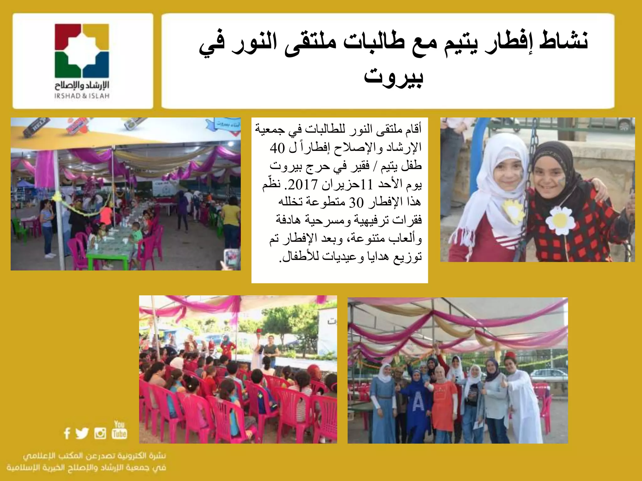 f
‫ف‬ ‫النور‬ ‫ملتقى‬ ‫طالبات‬ ‫مع‬ ‫يتيم‬ ‫إفطار‬ ‫نشاط‬‫ي‬
‫بيروت‬
‫في‬ ‫للطالبات‬ ‫النور‬ ‫ملتقى‬ ‫أقام‬‫جمعية‬
‫واإلصالح‬ ‫اإلرشاد‬‫ل‬ ً‫ا‬‫إفطار‬40
‫يتيم‬ ‫طفل‬/‫بي‬ ‫حرج‬ ‫في‬ ‫فقير‬‫روت‬
‫األحد‬ ‫يوم‬11‫حزيران‬2017.‫م‬ّ‫نظ‬
‫اإلفطار‬ ‫هذا‬30‫تخلله‬ ‫متطوعة‬
‫هادفة‬ ‫ومسرحية‬ ‫ترفيهية‬ ‫فقرات‬
‫تم‬ ‫اإلفطار‬ ‫وبعد‬ ،‫متنوعة‬ ‫وألعاب‬
‫لألطفال‬ ‫وعيديات‬ ‫هدايا‬ ‫توزيع‬.
 