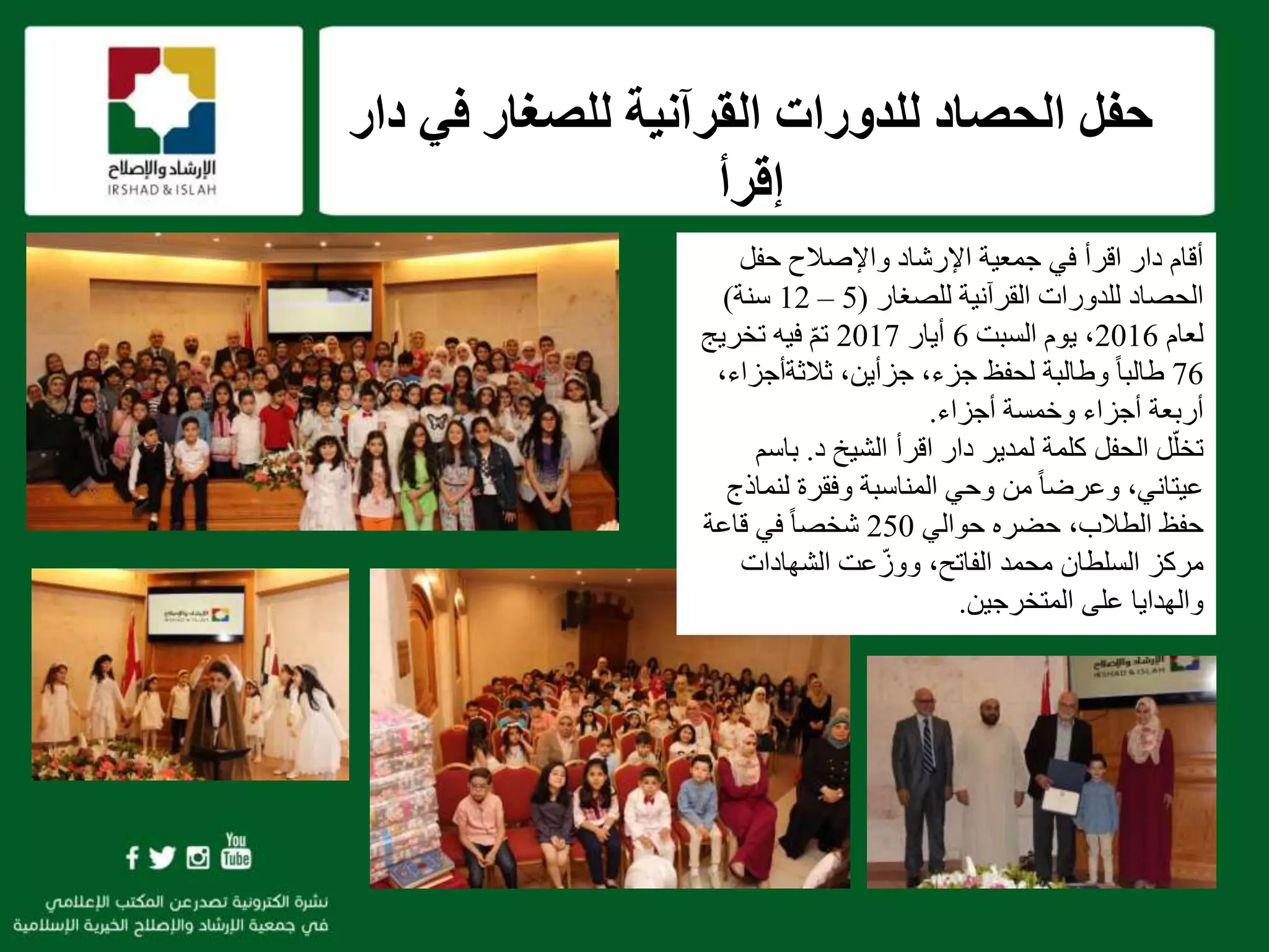 ‫في‬ ‫للصغار‬ ‫القرآنية‬ ‫للدورات‬ ‫الحصاد‬ ‫حفل‬‫دار‬
‫إقرأ‬
f
‫حفل‬ ‫واإلصالح‬ ‫اإلرشاد‬ ‫جمعية‬ ‫في‬ ‫اقرأ‬ ‫دار‬ ‫أقام‬
‫للصغار‬ ‫القرآنية‬ ‫للدورات‬ ‫الحصاد‬(5–12‫سنة‬)
‫لعام‬2016،‫السبت‬ ‫يوم‬6‫أيار‬2017‫تخريج‬ ‫فيه‬ ّ‫م‬‫ت‬
76‫لحفظ‬ ‫وطالبة‬ ً‫ا‬‫طالب‬‫ثالثةأجز‬ ،‫جزأين‬ ،‫جزء‬،‫اء‬
‫أجزاء‬ ‫وخمسة‬ ‫أجزاء‬ ‫أربعة‬.
‫اقرأ‬ ‫دار‬ ‫لمدير‬ ‫كلمة‬ ‫الحفل‬ ‫ل‬ّ‫تخل‬‫د‬ ‫الشيخ‬.‫با‬‫سم‬
‫عيتاني‬‫لنم‬ ‫وفقرة‬ ‫المناسبة‬ ‫وحي‬ ‫من‬ ً‫ا‬‫وعرض‬ ،‫اذج‬
‫حوالي‬ ‫حضره‬ ،‫الطالب‬ ‫حفظ‬250‫قاعة‬ ‫في‬ ً‫ا‬‫شخص‬
‫الشهادات‬ ‫عت‬ّ‫ووز‬ ،‫الفاتح‬ ‫محمد‬ ‫السلطان‬ ‫مركز‬
‫المتخرجين‬ ‫على‬ ‫والهدايا‬.
 