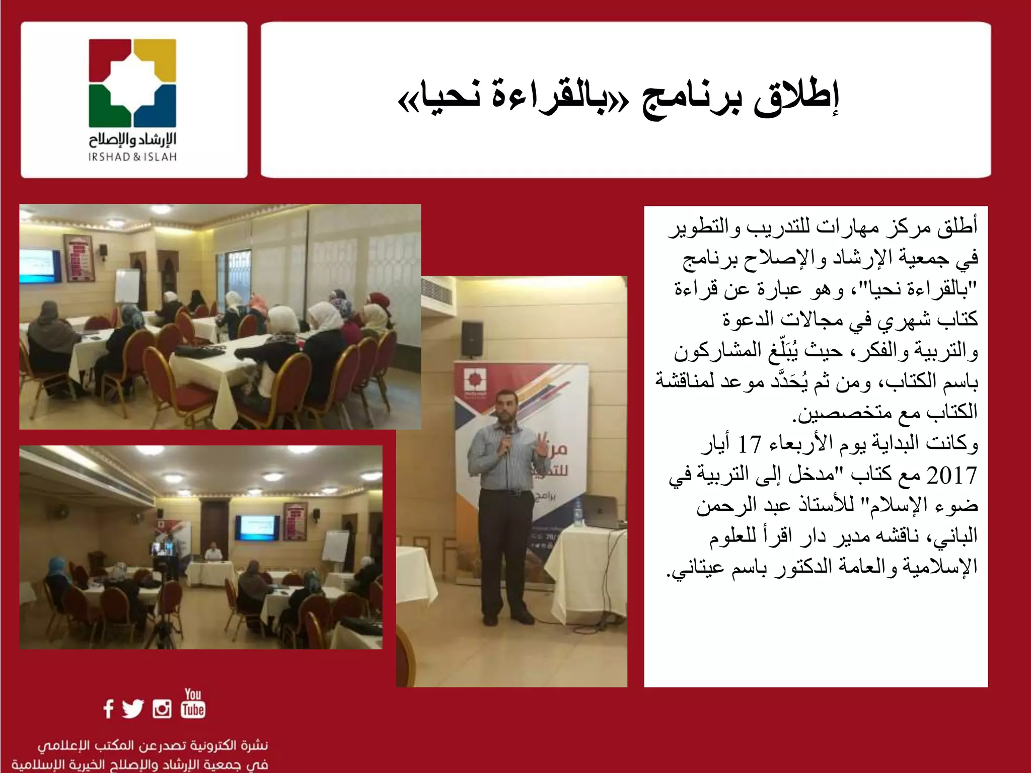 .
f
‫برنامج‬ ‫إطالق‬«‫نحيا‬ ‫بالقراءة‬»
‫والتطوي‬ ‫للتدريب‬ ‫مهارات‬ ‫مركز‬ ‫أطلق‬‫ر‬
‫في‬‫واإلصالح‬ ‫اإلرشاد‬ ‫جمعية‬‫برنامج‬
"‫بالقراءة‬‫نح‬‫يا‬"‫عبارة‬ ‫وهو‬ ،‫عن‬‫قراءة‬
‫الدعوة‬ ‫مجاالت‬ ‫في‬ ‫شهري‬ ‫كتاب‬
‫حيث‬ ،‫والفكر‬ ‫والتربية‬ُ‫ي‬َ‫ب‬‫غ‬ّ‫ل‬‫المشاركون‬
‫باسم‬‫الكتاب‬،‫ثم‬ ‫ومن‬ُ‫ي‬َ‫ح‬َّ‫د‬‫د‬‫موع‬‫لمناقشة‬ ‫د‬
‫مع‬ ‫الكتاب‬‫متخصصين‬.
‫وكانت‬‫األربعاء‬ ‫يوم‬ ‫البداية‬17‫أيار‬
2017‫كتاب‬ ‫مع‬"‫ف‬ ‫التربية‬ ‫إلى‬ ‫مدخل‬‫ي‬
‫اإلسالم‬ ‫ضوء‬"‫الرحمن‬ ‫عبد‬ ‫لألستاذ‬
‫الباني‬،‫للعلوم‬ ‫اقرأ‬ ‫دار‬ ‫مدير‬ ‫ناقشه‬
‫باسم‬ ‫الدكتور‬ ‫والعامة‬ ‫اإلسالمية‬‫عيت‬‫اني‬.
 