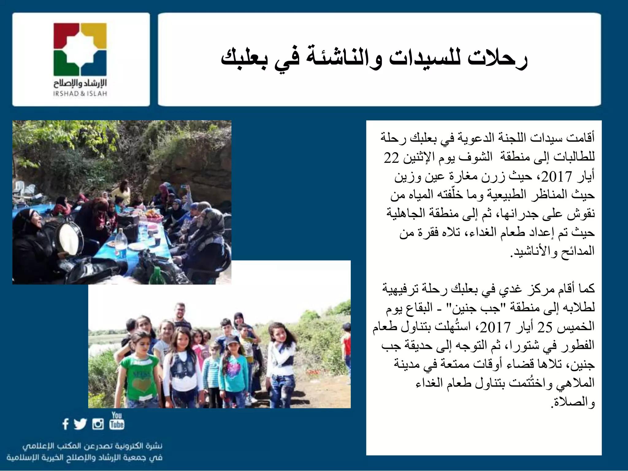 f
‫بعلبك‬ ‫في‬ ‫والناشئة‬ ‫للسيدات‬ ‫رحالت‬
f
‫أ‬‫اللجنة‬ ‫سيدات‬ ‫قامت‬‫بعلبك‬ ‫في‬ ‫الدعوية‬‫رحلة‬
‫يوم‬ ‫الشوف‬ ‫منطقة‬ ‫إلى‬ ‫للطالبات‬‫اإلثني‬‫ن‬22
‫أيار‬2017،‫زرن‬ ‫حيث‬‫وزين‬ ‫عين‬ ‫مغارة‬
‫الطبيعية‬ ‫المناظر‬ ‫حيث‬‫فته‬ّ‫خل‬ ‫وما‬‫المي‬‫من‬ ‫اه‬
‫على‬ ‫نقوش‬،‫جدرانها‬‫الجاهلي‬ ‫منطقة‬ ‫إلى‬ ‫ثم‬‫ة‬
‫تم‬ ‫حيث‬‫إعداد‬‫طعام‬‫فقرة‬ ‫تاله‬ ،‫الغداء‬‫من‬
‫المدائح‬‫واألناشيد‬.
‫أقام‬ ‫كما‬‫في‬ ‫غدي‬ ‫مركز‬‫بعلبك‬‫ترف‬ ‫رحلة‬‫يهية‬
‫لطالبه‬‫إلى‬‫منطقة‬"‫جنين‬ ‫جب‬"-‫البقاع‬‫ي‬‫وم‬
‫الخميس‬25‫أيار‬2017‫ط‬ ‫بتناول‬ ‫هلت‬ُ‫ت‬‫اس‬ ،‫عام‬
‫حديق‬ ‫إلى‬ ‫التوجه‬ ‫ثم‬ ،‫شتورا‬ ‫في‬ ‫الفطور‬‫جب‬ ‫ة‬
‫قضاء‬ ‫تالها‬ ،‫جنين‬‫أوقات‬‫مدين‬ ‫في‬ ‫ممتعة‬‫ة‬
‫تمت‬ُ‫ت‬‫واخ‬ ‫المالهي‬‫الغداء‬ ‫طعام‬ ‫بتناول‬
‫والصالة‬.
 
