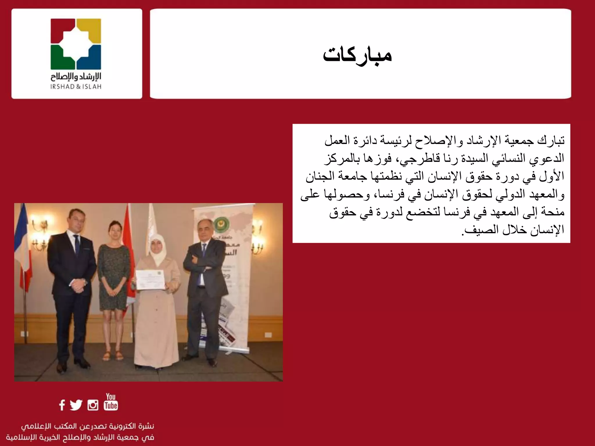 .
f
‫مباركات‬
‫ت‬‫العمل‬ ‫دائرة‬ ‫لرئيسة‬ ‫واإلصالح‬ ‫اإلرشاد‬ ‫جمعية‬ ‫بارك‬
‫النسائي‬ ‫الدعوي‬‫ا‬‫لسيدة‬‫رنا‬‫بالمرك‬ ‫فوزها‬ ،‫قاطرجي‬‫ز‬
‫حقوق‬ ‫دورة‬ ‫في‬ ‫األول‬‫ا‬‫إل‬‫نسان‬‫الجن‬ ‫جامعة‬ ‫نظمتها‬ ‫التي‬‫ان‬
‫وحصوله‬ ،‫فرنسا‬ ‫في‬ ‫اإلنسان‬ ‫لحقوق‬ ‫الدولي‬ ‫والمعهد‬‫على‬ ‫ا‬
‫منحة‬‫إ‬‫لى‬‫حقوق‬ ‫في‬ ‫لدورة‬ ‫لتخضع‬ ‫فرنسا‬ ‫في‬ ‫المعهد‬
‫الصيف‬ ‫خالل‬ ‫اإلنسان‬.
 